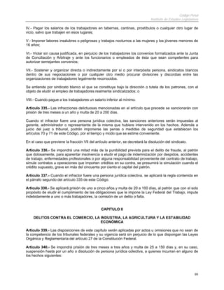 Código Penal
                                                                                Instituto de Estudios Legislativos

IV.- Pagar los salarios de los trabajadores en tabernas, cantinas, prostíbulos o cualquier otro lugar de
vicio, salvo que trabajen en esos lugares;

V.- Imponer labores insalubres o peligrosas y trabajos nocturnos a las mujeres y los jóvenes menores de
16 años;

VI.- Violar sin causa justificada, en perjuicio de los trabajadores los convenios formalizados ante la Junta
de Conciliación y Arbitraje y ante los funcionarios o empleados de ésta que sean competentes para
autorizar semejantes convenios;

VII.- Sostener y organizar directa o indirectamente por sí o por interpósita persona, sindicatos blancos
dentro de sus negociaciones o por cualquier otro medio procurar divisiones y discordias entre las
organizaciones de trabajadores legalmente reconocidos.

Se entiende por sindicato blanco el que se constituye bajo la dirección o tutela de los patrones, con el
objeto de eludir el empleo de trabajadores realmente sindicalizados; o

VIII.- Cuando pague a los trabajadores un salario inferior al mínimo.

Artículo 335.- Las infracciones delictuosas mencionadas en el artículo que precede se sancionarán con
prisión de tres meses a un año y multa de 20 a 200 días.

Cuando el infractor fuere una persona jurídica colectiva, las sanciones anteriores serán impuestas al
gerente, administrador o representante de la misma que hubiere intervenido en los hechos. Además a
juicio del juez o tribunal, podrán imponerse las penas o medidas de seguridad que establecen los
artículos 70 y 71 de este Código, por el tiempo y modo que se estime conveniente.

En el caso que previene la fracción VII del artículo anterior, se decretará la disolución del sindicato.

Artículo 336.- Se impondrá una mitad más de la punibilidad prevista para el delito de fraude, al patrón
que dolosamente, para aparentar insolvencia o eludir el pago de indemnización por despidos, accidentes
de trabajo, enfermedades profesionales o por alguna responsabilidad proveniente del contrato de trabajo,
simule contratos u operaciones que importen créditos en su contra, se presumirá la simulación cuando el
crédito supuesto, grave en más del cincuenta por ciento el capital del patrón.

Artículo 337.- Cuando el infractor fuere una persona jurídica colectiva, se aplicará la regla contenida en
el párrafo segundo del artículo 335 de este Código.

Artículo 338.- Se aplicará prisión de uno a cinco años y multa de 20 a 100 días, al patrón que con el solo
propósito de eludir el cumplimiento de las obligaciones que le impone la Ley Federal del Trabajo, impute
indebidamente a uno o más trabajadores, la comisión de un delito o falta.


                                                CAPITULO II

    DELITOS CONTRA EL COMERCIO, LA INDUSTRIA, LA AGRICULTURA Y LA ESTABILIDAD
                                   ECONÓMICA

Artículo 339.- Las disposiciones de este capítulo serán aplicadas por actos u omisiones que no sean de
la competencia de los tribunales federales y su vigencia será sin perjuicio de lo que dispongan las Leyes
Orgánica y Reglamentaria del artículo 27 de la Constitución Federal.

Artículo 340.- Se impondrá prisión de tres meses a tres años y multa de 25 a 150 días y, en su caso,
suspensión hasta por un año o disolución de persona jurídica colectiva, a quienes incurran en alguno de
los hechos siguientes:




                                                                                                               69
 