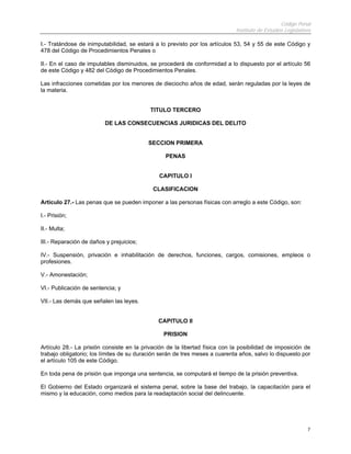 Código Penal
                                                                             Instituto de Estudios Legislativos

I.- Tratándose de inimputabilidad, se estará a lo previsto por los artículos 53, 54 y 55 de este Código y
478 del Código de Procedimientos Penales o

II.- En el caso de imputables disminuidos, se procederá de conformidad a lo dispuesto por el artículo 56
de este Código y 482 del Código de Procedimientos Penales.

Las infracciones cometidas por los menores de dieciocho años de edad, serán reguladas por la leyes de
la materia.


                                           TITULO TERCERO

                          DE LAS CONSECUENCIAS JURIDICAS DEL DELITO


                                          SECCION PRIMERA

                                                 PENAS


                                               CAPITULO I

                                            CLASIFICACION

Artículo 27.- Las penas que se pueden imponer a las personas físicas con arreglo a este Código, son:

I.- Prisión;

II.- Multa;

III.- Reparación de daños y prejuicios;

IV.- Suspensión, privación e inhabilitación de derechos, funciones, cargos, comisiones, empleos o
profesiones.

V.- Amonestación;

VI.- Publicación de sentencia; y

VII.- Las demás que señalen las leyes.


                                              CAPITULO II

                                                PRISION

Artículo 28.- La prisión consiste en la privación de la libertad física con la posibilidad de imposición de
trabajo obligatorio; los límites de su duración serán de tres meses a cuarenta años, salvo lo dispuesto por
el artículo 105 de este Código.

En toda pena de prisión que imponga una sentencia, se computará el tiempo de la prisión preventiva.

El Gobierno del Estado organizará el sistema penal, sobre la base del trabajo, la capacitación para el
mismo y la educación, como medios para la readaptación social del delincuente.




                                                                                                             7
 