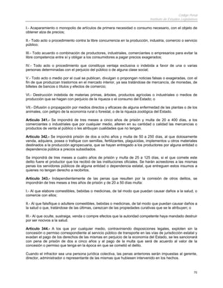 Código Penal
                                                                              Instituto de Estudios Legislativos

I.- Acaparamiento o monopolio de artículos de primera necesidad o consumo necesario, con el objeto de
obtener alza de precios;

II.- Todo acto o procedimiento contra la libre concurrencia en la producción, industria, comercio o servicio
público;

III.- Todo acuerdo o combinación de productores, industriales, comerciantes o empresarios para evitar la
libre competencia entre sí y obligar a los consumidores a pagar precios exagerados;

IV.- Todo acto o procedimiento que constituya ventaja exclusiva o indebida a favor de una o varias
personas determinadas con el perjuicio del público o de alguna clase social;

V.- Todo acto o medio por el cual se publican, divulgan o propongan noticias falsas o exageradas, con el
fin de que produzcan trastornos en el mercado interior, ya sea tratándose de mercancía, de monedas, de
billetes de bancos o títulos y efectos de comercio;

VI.- Destrucción indebida de materias primas, árboles, productos agrícolas o industriales o medios de
producción que se hagan con perjuicio de la riqueza o el consumo del Estado; o

VII.- Difusión o propagación por medios directos y eficaces de alguna enfermedad de las plantas o de los
animales, con peligro de la economía rural o forestal, o de la riqueza zoológica del Estado.

Artículo 341.- Se impondrá de tres meses a cinco años de prisión y multa de 20 a 400 días, a los
comerciantes o industriales que por cualquier medio, alteren en su cantidad o calidad las mercancías o
productos de venta al público o les atribuyan cualidades que no tengan.

Artículo 342.- Se impondrá prisión de dos a ocho años y multa de 50 a 250 días, al que dolosamente
venda, adquiera, posea o trafique con semillas, fertilizantes, plaguicidas, implementos u otros materiales
destinados a la producción agropecuaria, que se hayan entregado a los productores por alguna entidad o
dependencia pública a precios subsidiados.

Se impondrá de tres meses a cuatro años de prisión y multa de 25 a 125 días, si el que comete este
delito fuere el productor que los recibió de las instituciones oficiales. Se harán acreedores a las mismas
penas los servidores públicos de alguna entidad o dependencia estatal, que entreguen estos insumos a
quienes no tengan derecho a recibirlos.

Artículo 343.- Independientemente de las penas que resulten por la comisión de otros delitos, se
impondrán de tres meses a tres años de prisión y de 20 a 50 días multa:

I.- Al que elabore comestibles, bebidas o medicinas, de tal modo que puedan causar daños a la salud, o
comercie con ellos;

II.- Al que falsifique o adultere comestibles, bebidas o medicinas, de tal modo que puedan causar daños a
la salud o que, tratándose de las últimas, carezcan de las propiedades curativas que se le atribuyen; o

III.- Al que oculte, sustraiga, venda o compre efectos que la autoridad competente haya mandado destruir
por ser nocivos a la salud.

Artículo 344.- A los que por cualquier medio, contraviniendo disposiciones legales, exploten sin la
concesión o permiso correspondiente al servicio público de transporte en las vías de jurisdicción estatal y
evadan el pago de los derechos de las mismas en perjuicio de la economía del Estado, se les sancionará
con pena de prisión de dos a cinco años y al pago de la multa que será de acuerdo al valor de la
concesión o permiso que tenga en la época en que se cometió el delito.

Cuando el infractor sea una persona jurídica colectiva, las penas anteriores serán impuestas al gerente,
director, administrador o representante de las mismas que hubiesen intervenido en los hechos.


                                                                                                             70
 