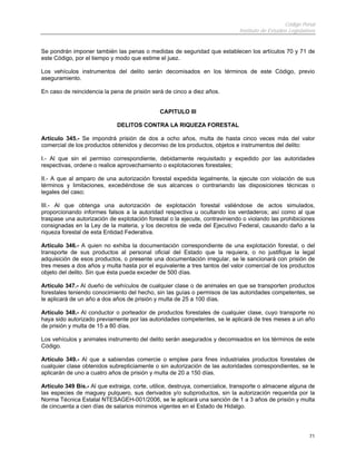 Código Penal
                                                                             Instituto de Estudios Legislativos


Se pondrán imponer también las penas o medidas de seguridad que establecen los artículos 70 y 71 de
este Código, por el tiempo y modo que estime el juez.

Los vehículos instrumentos del delito serán decomisados en los términos de este Código, previo
aseguramiento.

En caso de reincidencia la pena de prisión será de cinco a diez años.


                                              CAPITULO III

                             DELITOS CONTRA LA RIQUEZA FORESTAL

Artículo 345.- Se impondrá prisión de dos a ocho años, multa de hasta cinco veces más del valor
comercial de los productos obtenidos y decomiso de los productos, objetos e instrumentos del delito:

I.- Al que sin el permiso correspondiente, debidamente requisitado y expedido por las autoridades
respectivas, ordene o realice aprovechamiento o explotaciones forestales;

II.- A que al amparo de una autorización forestal expedida legalmente, la ejecute con violación de sus
términos y limitaciones, excediéndose de sus alcances o contrariando las disposiciones técnicas o
legales del caso;

III.- Al que obtenga una autorización de explotación forestal valiéndose de actos simulados,
proporcionando informes falsos a la autoridad respectiva u ocultando los verdaderos; así como al que
traspase una autorización de explotación forestal o la ejecute, contraviniendo o violando las prohibiciones
consignadas en la Ley de la materia, y los decretos de veda del Ejecutivo Federal, causando daño a la
riqueza forestal de esta Entidad Federativa.

Artículo 346.- A quien no exhiba la documentación correspondiente de una explotación forestal, o del
transporte de sus productos al personal oficial del Estado que la requiera, o no justifique la legal
adquisición de esos productos, o presente una documentación irregular, se le sancionará con prisión de
tres meses a dos años y multa hasta por el equivalente a tres tantos del valor comercial de los productos
objeto del delito. Sin que ésta pueda exceder de 500 días.

Artículo 347.- Al dueño de vehículos de cualquier clase o de animales en que se transporten productos
forestales teniendo conocimiento del hecho, sin las guías o permisos de las autoridades competentes, se
le aplicará de un año a dos años de prisión y multa de 25 a 100 días.

Artículo 348.- Al conductor o porteador de productos forestales de cualquier clase, cuyo transporte no
haya sido autorizado previamente por las autoridades competentes, se le aplicará de tres meses a un año
de prisión y multa de 15 a 80 días.

Los vehículos y animales instrumento del delito serán asegurados y decomisados en los términos de este
Código.

Artículo 349.- Al que a sabiendas comercie o emplee para fines industriales productos forestales de
cualquier clase obtenidos subrepticiamente o sin autorización de las autoridades correspondientes, se le
aplicarán de uno a cuatro años de prisión y multa de 20 a 150 días.

Artículo 349 Bis.- Al que extraiga, corte, utilice, destruya, comercialice, transporte o almacene alguna de
las especies de maguey pulquero, sus derivados y/o subproductos, sin la autorización requerida por la
Norma Técnica Estatal NTESAGEH-001/2006, se le aplicará una sanción de 1 a 3 años de prisión y multa
de cincuenta a cien días de salarios mínimos vigentes en el Estado de Hidalgo.




                                                                                                            71
 