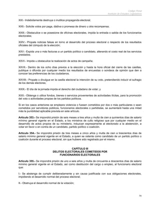 Código Penal
                                                                              Instituto de Estudios Legislativos

XXI.- Indebidamente destruya o inutilice propaganda electoral;

XXII.- Solicite votos por paga, dádiva o promesa de dinero u otra recompensa;

XXIII.- Obstaculice o se posesione de oficinas electorales, impida la entrada o salida de los funcionarios
electorales;

XXIV.- Propale noticias falsas en torno al desarrollo del proceso electoral o respecto de los resultados
oficiales del cómputo de la elección;

XXV.- Expida una o más facturas a un partido político o candidato, alterando el costo real de los servicios
prestados;

XXVI.- Impida u obstaculice la realización de actos de campaña;

XXVII.- Dentro de los ocho días previos a la elección y hasta la hora oficial del cierre de las casillas,
publique o difunda por cualquier medio los resultados de encuestas o sondeos de opinión que den a
conocer las preferencias de los ciudadanos.

XXVIII.- Propale o divulgue en la casilla electoral la intención de su voto, pretendiendo inducir el sufragio
de los demás electores;

XXIX.- El día de la jornada impida el derecho del ciudadano de votar; y

XXX.- Obtenga o utilice fondos, bienes o servicios provenientes de actividades ilícitas, para la promoción
del voto o actividades propias de los partidos políticos.

Si en los casos anteriores se empleara violencia o fuesen cometidos por dos o más particulares o sean
cometidos por servidores públicos, funcionarios electorales o partidistas, se aumentará hasta una mitad
más la punibilidad aplicable prevista en este artículo.

Artículo 353.- Se impondrá prisión de seis meses a tres años y multa de cien a quinientos días de salario
mínimo general vigente en el Estado, a los ministros de culto religioso que por cualquier medio en el
desarrollo de actos propios de su ministerio, induzcan expresamente al electorado a la abstención, a
votar en favor o en contra de un candidato, partido político o coalición.

Artículo 354.- Se impondrá prisión de tres meses a cinco años y multa de cien a trescientos días de
salario mínimo general vigente en el Estado, a quien se ostente como candidato de un partido político o
coalición durante el proceso electoral, sin que hubiere sido registrado por el mismo.


                                          CAPÍTULO III
                              DELITOS ELECTORALES COMETIDOS POR
                                   FUNCIONARIOS ELECTORALES

Artículo 355.- Se impondrá prisión de uno a seis años y multa de cincuenta a doscientos días de salario
mínimo general vigente en el Estado, así como destitución del cargo o empleo, al funcionario electoral
que:

I.- Se abstenga de cumplir deliberadamente y sin causa justificada con sus obligaciones electorales,
impidiendo el desarrollo normal del proceso electoral;

II.- Obstruya el desarrollo normal de la votación;



                                                                                                             74
 