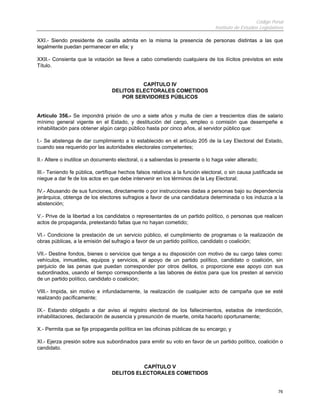 Código Penal
                                                                                 Instituto de Estudios Legislativos

XXI.- Siendo presidente de casilla admita en la misma la presencia de personas distintas a las que
legalmente puedan permanecer en ella; y

XXII.- Consienta que la votación se lleve a cabo cometiendo cualquiera de los ilícitos previstos en este
Título.


                                            CAPÍTULO IV
                                  DELITOS ELECTORALES COMETIDOS
                                     POR SERVIDORES PÚBLICOS


Artículo 356.- Se impondrá prisión de uno a siete años y multa de cien a trescientos días de salario
mínimo general vigente en el Estado, y destitución del cargo, empleo o comisión que desempeñe e
inhabilitación para obtener algún cargo público hasta por cinco años, al servidor público que:

I.- Se abstenga de dar cumplimiento a lo establecido en el artículo 205 de la Ley Electoral del Estado,
cuando sea requerido por las autoridades electorales competentes;

II.- Altere o inutilice un documento electoral, o a sabiendas lo presente o lo haga valer alterado;

III.- Teniendo fe pública, certifique hechos falsos relativos a la función electoral, o sin causa justificada se
niegue a dar fe de los actos en que debe intervenir en los términos de la Ley Electoral;

IV.- Abusando de sus funciones, directamente o por instrucciones dadas a personas bajo su dependencia
jerárquica, obtenga de los electores sufragios a favor de una candidatura determinada o los induzca a la
abstención;

V.- Prive de la libertad a los candidatos o representantes de un partido político, o personas que realicen
actos de propaganda, pretextando faltas que no hayan cometido;

VI.- Condicione la prestación de un servicio público, el cumplimiento de programas o la realización de
obras públicas, a la emisión del sufragio a favor de un partido político, candidato o coalición;

VII.- Destine fondos, bienes o servicios que tenga a su disposición con motivo de su cargo tales como:
vehículos, inmuebles, equipos y servicios, al apoyo de un partido político, candidato o coalición, sin
perjuicio de las penas que puedan corresponder por otros delitos, o proporcione ese apoyo con sus
subordinados, usando el tiempo correspondiente a las labores de éstos para que los presten al servicio
de un partido político, candidato o coalición;

VIII.- Impida, sin motivo e infundadamente, la realización de cualquier acto de campaña que se esté
realizando pacíficamente;

IX.- Estando obligado a dar aviso al registro electoral de los fallecimientos, estados de interdicción,
inhabilitaciones, declaración de ausencia y presunción de muerte, omita hacerlo oportunamente;

X.- Permita que se fije propaganda política en las oficinas públicas de su encargo; y

XI.- Ejerza presión sobre sus subordinados para emitir su voto en favor de un partido político, coalición o
candidato.


                                            CAPÍTULO V
                                  DELITOS ELECTORALES COMETIDOS


                                                                                                                76
 