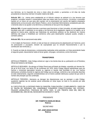Código Penal
                                                                              Instituto de Estudios Legislativos

sus términos, se le impondrá de cinco a doce años de prisión y quinientos a mil días de multa
procediendo al decomiso del bien inmueble materia del delito.

Artículo 361.- La misma pena establecida en el Artículo anterior se aplicará al o los terceros que
enajenen, prometan hacerlo o comercialicen lotes que hayan sido fraccionados, divididos o prometan
hacerlo en un futuro sin que para ello cuenten con la autorización por escrito del legitimo propietario
debidamente protocolizada ante Notario Público y de la Autoridad Administrativa competente para ello,
o teniendo esta no se ajusten a los términos y condiciones en las que le fue otorgada.

Artículo 362.- A quien expida licencias o permisos para fraccionar un bien inmueble, sin estar legalmente
facultado para ello o estándolo no se ajuste a los términos de la legislación vigente en la materia, se le
aplicará la misma pena, además que tratándose de servidores públicos se les destituirá de manera
definitiva del cargo e inhabilitará por veinticinco años para desempeñar cualquier puesto, empleo o
comisión pública.

Artículo 363.- No se sancionará este delito:

I. Si el objeto de fraccionar o dividir un lote se hace en consecuencia de adjudicación por herencia, juicio
de prescripción o usucapión, división de copropiedad que no simulen fraccionamiento o por la
constitución del minifundio; y

II. Cuando se trata de donaciones y compraventas realizadas entre parientes, en línea ascendente hasta
el segundo grado, descendente hasta el tercer grado, cónyuges, concubinos y entre hermanos.


                                               TRANSITORIOS

ARTICULO PRIMERO.- Este Código entrará en vigor a los treinta días de su publicación en el Periódico
Oficial del Gobierno del Estado.

ARTICULO SEGUNDO.- Se abroga el Código Penal para el Estado de Hidalgo, expedido por decreto No.
38 de la XLVI local, con fecha 22 de noviembre de 1970, dicho Código seguirá aplicándose para los
hechos u omisiones ejecutados durante su vigencia si resulta más favorable al reo. Los hechos
delictuosos cometidos durante la vigencia del Código que se abroga, conforme a las conductas descritas
en este ordenamiento, seguirán considerándose con el mismo carácter delictuoso a pesar de que varíe el
número del precepto que las contemple.

ARTICULO TERCERO.- Asimismo se derogan las disposiciones que se opongan a este Código;
quedando vigentes las de carácter penal contenidas en otras leyes, en todo lo no previsto por este
ordenamiento.

AL EJECUTIVO DE LA ENTIDAD PARA SU SANCIÓN, PUBLICACIÓN Y CUMPLIMIENTO.- DADO EN
EL SALÓN DE SESIONES DEL HONORABLE CONGRESO CONSTITUCIONAL DEL ESTADO.-
PALACIO LEGISLATIVO,- PACHUCA DE SOTO, HGO., A LOS TREINTA DÍAS DEL MES DE
DICIEMBRE DEL AÑO DE MIL NOVECIENTOS OCHENTA Y SIETE.


                                               PRESIDENTE

                                   DIP. POMPEYO ÁNGELES MEJIA
                                             Rúbrica

                                               SECRETARIO

                                       DIP. JOSÉ ARIAS ESTEVE
                                               Rúbrica


                                                                                                             78
 