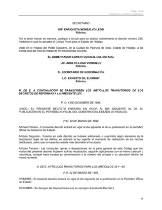 Código Penal
                                                                              Instituto de Estudios Legislativos


                                              SECRETARIO

                                  DIP. ENRIQUETA MONZALVO LEÓN
                                              Rúbrica.

Por lo tanto mando se imprima, publique y circule para su debido cumplimiento el decreto número 258,
mediante el cual se aprueba el Código Penal para el Estado de Hidalgo.

Dado en el Palacio del Poder Ejecutivo, en la Ciudad de Pachuca de Soto, Estado de Hidalgo, a los
treinta días del mes de marzo de mil novecientos noventa.

                         EL GOBERNADOR CONSTITUCIONAL DEL ESTADO.

                                    LIC. ADOLFO LUGO VERDUZCO
                                              Rúbrica.

                                  EL SECRETARIO DE GOBERNACIÓN

                                      LIC. ERNESTO GIL ELORDUY
                                               Rúbrica.


N. DE E. A CONTINUACIÓN SE TRANSCRIBEN LOS ARTÍCULOS TRANSITORIOS DE LOS
DECRETOS DE REFORMAS A LA PRESENTE LEY.


                                     P. O. 4 DE DICIEMBRE DE 1995.

ÚNICO.- EL PRESENTE DECRETO ENTRARA EN VIGOR AL DIA SIGUIENTE AL DE SU
PUBLICACIÓN EN EL PERIÓDICO OFICIAL DEL GOBIERNO DEL ESTADO DE HIDALGO.


                                      |P.O. 22 DE MARZO DE 1999.

Artículo Primero.- El presente decreto entrará en vigor al día siguiente al de su publicación en el periódico
Oficial del Gobierno del Estado.

Artículo Segundo.- Cuando en este decreto se hubiere adicionado o suprimido algún elemento de la
descripción legal de los delitos, se aplicará la ley vigente al momento de realización de los hechos
delictuosos, salvo que la nueva ley resulte más favorable al inculpado.

Artículo Tercero.- Las conductas típicas o disposiciones de la parte general de este Código que con
motivo del presente decreto hubieren sufrido reubicación, seguirán aplicándose con el mismo carácter o
naturaleza, aunque haya variado su denominación o el número del artículo o su ubicación dentro del
mismo numeral.


               N. DE E. ARTÍCULOS TRANSITORIOS PARA LOS ARTÍCULOS 38 Y 149.

                                      P.O. 22 DE MARZO DE 1999.

PRIMERO.- El presente decreto entrará en vigor al día siguiente de su publicación en el Periódico Oficial
del Estado.

SEGUNDO.- Se derogan las disposiciones que se opongan al presente Decreto.|


                                                                                                             79
 