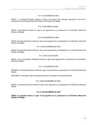 Código Penal
                                                                            Instituto de Estudios Legislativos



                                     P.O. 14 DE ENERO DE 2002.

ÚNICO.- El presente Decreto, entrará en vigor a los quince días naturales siguientes al día de su
publicación en el Periódico Oficial del Gobierno del Estado de Hidalgo.


                                      P.O. 19 DE ABRIL DE 2004.

ÚNICO.- Este Decreto entrará en vigor al día siguiente de su publicación en el Periódico Oficial del
Estado de Hidalgo.


                                      P.O. 28 DE MARZO DE 2005

ÚNICO. El presente Decreto entrará en vigor al día siguiente de su Publicación en el Periódico Oficial del
Estado de Hidalgo.

                                    P.O. 30 DE DICIEMBRE DE 2005

ÚNICO. El presente Decreto entrará en vigor al día siguiente de su Publicación en el Periódico Oficial del
Estado de Hidalgo.

                                       P.O. 3 DE JULIO DE 2006

ÚNICO.- Una vez aprobado, el Decreto entrará en vigor al día siguiente de su Publicación en el Periódico
Oficial del Estado.


                                      P.O. 11 DE MAYO DE 2007

PRIMERO.- El presente Decreto entrará en vigor al momento de su publicación en el Periódico Oficial del
Estado.

SEGUNDO.- Se derogan todas las disposiciones que se opongan al presente Decreto.


                                   P.O. 26 DE NOVIEMBRE DE 2007.

ÚNICO.- El presente Decreto entrará en vigor al día siguiente a su Publicación en el Periódico Oficial del
Estado.


                                   P.O. 31 DE DICIEMBRE DE 2007

ÚNICO.- El presente entrará en vigor al día siguiente de su publicación en el Periódico Oficial del
Estado de Hidalgo.




                                                                                                           80
 
