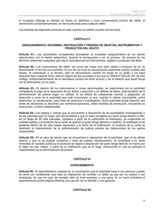 Código Penal
Instituto de Estudios Legislativos
13
el inculpado obtenga su libertad en forma no definitiva y como consecuencia jurídica del delito, al
sentenciarlo condenatoriamente, en forma adicional para cualquier delito.
Las medidas de seguridad previstas en este capítulo no podrán exceder de tres años.
CAPITULO V
ASEGURAMIENTO, DECOMISO, DESTRUCCIÓN Y PERDIDA DE OBJETOS, INSTRUMENTOS Y
PRODUCTOS DEL DELITO
Artículo 61.- Las autoridades competentes procederán al inmediato aseguramiento de los bienes
relacionados con el hecho antijurídico, durante la averiguación o en el proceso. Se actuará en los
términos anteriores cualquiera que sea la naturaleza de los instrumentos, objetos o productos del delito.
Artículo 62.- Los instrumentos del delito, así como las cosas que sean objeto o producto de él, se
decomisarán si son de uso prohibido. Si son de uso lícito se decomisarán solamente cuando el delito sea
doloso. Si pertenecen a un tercero, sólo se decomisarán cuando los tenga en su poder o los haya
adquirido bajo cualquier título, esté en alguno de los supuestos a los que se refiere el Artículo 331 de este
Código, independientemente de la naturaleza jurídica de dicho tercero y de la relación que aquél tenga
con el delincuente, en su caso.
Artículo 63.- El destino de los instrumentos o cosas decomisadas, se determinará por la autoridad
competente al pago de la reparación de los daños y perjuicios o en defecto de éstos, para beneficio de la
administración de justicia según su utilidad. Si se tratare de substancias nocivas o peligrosas, se
destruirán a juicio de la autoridad que esté conociendo, la que, cuando lo estime conveniente, podrá
determinar su conservación, para fines de docencia o investigación; dicha autoridad podrá disponer aún
antes de declararse su decomiso por sentencia ejecutoria, estas medidas de precaución, incluyendo su
destrucción, si fuere indispensable.
Artículo 64.- Los objetos o valores que se encuentren a disposición de las autoridades investigadoras o
de las judiciales que no hayan sido decomisados y que no sean recogidos por quien tenga derecho a ello,
en un lapso de 90 días naturales, contados a partir de la notificación al interesado, se enajenarán en
subasta pública y el producto de la venta se aplicará a quien tenga derecho a recibirlo. Si notificado no se
presenta dentro de los seis meses siguientes a la fecha de la notificación, el producto de la venta se
destinará al mejoramiento de la administración de justicia previas las deducciones de los gastos
ocasionados.
Artículo 65.- En el caso de bienes que se encuentren a disposición de la autoridad, que no se deban
destruir y que no se puedan conservar o sean de costoso mantenimiento, se procederá a su venta
inmediata en subasta pública y el producto se dejará a disposición de quien tenga derecho al mismo por
el lapso de seis meses, a partir de la notificación que se le haga, transcurrido el cual se aplicará al
mejoramiento de la administración de justicia.
CAPITULO VI
APERCIBIMIENTO
Artículo 66.- El apercibimiento consiste en la conminación que la autoridad hace a una persona cuando
se teme con fundamento que está en disposición de cometer un delito ya sea por su actitud o por
amenazas, de que en caso de cometer éste se hará acreedor a una pena. Si no fuere suficiente el
apercibimiento podrá exigirse además una caución de no ofender u otra garantía.
CAPITULO VII
 