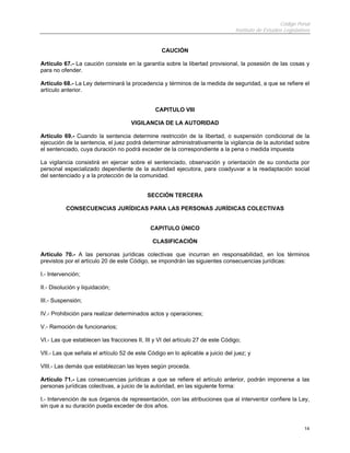 Código Penal
Instituto de Estudios Legislativos
14
CAUCIÓN
Artículo 67.- La caución consiste en la garantía sobre la libertad provisional, la posesión de las cosas y
para no ofender.
Artículo 68.- La Ley determinará la procedencia y términos de la medida de seguridad, a que se refiere el
artículo anterior.
CAPITULO VIII
VIGILANCIA DE LA AUTORIDAD
Artículo 69.- Cuando la sentencia determine restricción de la libertad, o suspensión condicional de la
ejecución de la sentencia, el juez podrá determinar administrativamente la vigilancia de la autoridad sobre
el sentenciado, cuya duración no podrá exceder de la correspondiente a la pena o medida impuesta
La vigilancia consistirá en ejercer sobre el sentenciado, observación y orientación de su conducta por
personal especializado dependiente de la autoridad ejecutora, para coadyuvar a la readaptación social
del sentenciado y a la protección de la comunidad.
SECCIÓN TERCERA
CONSECUENCIAS JURÍDICAS PARA LAS PERSONAS JURÍDICAS COLECTIVAS
CAPITULO ÚNICO
CLASIFICACIÓN
Artículo 70.- A las personas jurídicas colectivas que incurran en responsabilidad, en los términos
previstos por el artículo 20 de este Código, se impondrán las siguientes consecuencias jurídicas:
I.- Intervención;
II.- Disolución y liquidación;
III.- Suspensión;
IV.- Prohibición para realizar determinados actos y operaciones;
V.- Remoción de funcionarios;
VI.- Las que establecen las fracciones II, III y VI del artículo 27 de este Código;
VII.- Las que señala el artículo 52 de este Código en lo aplicable a juicio del juez; y
VIII.- Las demás que establezcan las leyes según proceda.
Artículo 71.- Las consecuencias jurídicas a que se refiere el artículo anterior, podrán imponerse a las
personas jurídicas colectivas, a juicio de la autoridad, en las siguiente forma:
I.- Intervención de sus órganos de representación, con las atribuciones que al interventor confiere la Ley,
sin que a su duración pueda exceder de dos años.
 