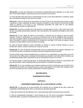Código Penal
Instituto de Estudios Legislativos
17
Artículo 80.- La multa que resulte de la conmutación es independiente de la señalada, en su caso, como
pena. Esta deberá pagarse o garantizarse para que proceda la conmutación.
La multa impuesta como pena única, conjuntamente con otra o como pena alternativa o sustitutiva, podrá
ser conmutada por trabajo en favor de la comunidad.
Artículo 81.- Para los efectos de la conmutación se requerirá que el reo sea delincuente primario, pague
o garantice la multa y reparación de daños y perjuicios causados y el juez estime la conveniencia de este
medio en atención a sus fines y a las condiciones personales del sujeto para lo cual deberán
practicársele los estudios correspondientes.
Artículo 82.- Cuando se acredite que el sentenciado no puede pagar la multa, o sólo puede cubrir parte
de ella, la autoridad judicial podrá sustituirla, total o parcialmente, por prestación de trabajo en favor de la
comunidad.
Artículo 83.- El juez dejará sin efecto la conmutación y ordenará que se ejecute la pena de prisión
impuesta, cuando el sentenciado no cumpla las condiciones que le fueron señaladas para tal efecto,
salvo que el juzgador estime conveniente apercibirlo de que si incurre en nueva falta, se hará efectiva la
pena conmutada o cuando al sentenciado se le condene por otro delito. Si el nuevo es culposo, el juez
resolverá si se debe aplicar la pena de prisión conmutada.
En caso de hacerse efectiva la pena conmutada, se tomará en cuenta el tiempo durante el cual el
sentenciado hubiera cumplido la sanción por la que se conmute.
Artículo 84.- En caso de haberse nombrado fiador para el cumplimiento de los deberes inherentes a la
conmutación de pena, la obligación de aquél concluirá al extinguirse la pena impuesta.
Cuando el fiador tenga motivos fundados para no continuar en su desempeño, los expondrá al juez a fin
de que éste si los estima justos, prevenga al sentenciado que presente nuevo fiador dentro del plazo que
prudentemente deberá fijarle, apercibido de que se hará efectiva la pena si no lo hace.
En caso de muerte o insolvencia del fiador, el sentenciado deberá poner el hecho en conocimiento del
juez, para el efecto y bajo el apercibimiento que se expresa en el párrafo que procede.
Artículo 85.- El reo que considere que al dictarse sentencia reunía las condiciones para el disfrute de la
conmutación de la pena y por inadvertencia de su parte o del juzgador no le hubiera sido otorgada, podrá
promover ante éste que se le conceda, abriéndose el incidente respectivo.
SECCIÓN SEXTA
SUSPENSIVOS DE PENAS
CAPITULO I
SUSPENSIÓN CONDICIONAL DE LA EJECUCIÓN DE LA PENA
Artículo 86.- La ejecución de la pena privativa de la libertad que no exceda de dos años, podrá ser
suspendida condicionalmente de oficio, si concurren los requisitos siguientes:
I.- Que sea la primera vez que delinque el reo y haya observado hasta el momento buena conducta;
II.- Que por antecedentes personales o modo honesto de vivir, así como la naturaleza, modalidades y
móviles del delito, se presuma fundadamente que el sentenciado no volverá a delinquir;
 