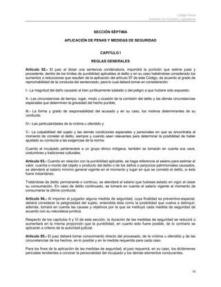 Código Penal
Instituto de Estudios Legislativos
19
SECCIÓN SÉPTIMA
APLICACIÓN DE PENAS Y MEDIDAS DE SEGURIDAD
CAPITULO I
REGLAS GENERALES
Artículo 92.- El juez al dictar una sentencia condenatoria, impondrá la punición que estime justa y
procedente, dentro de los límites de punibilidad aplicables al delito y en su caso habiéndose considerado los
aumentos o reducciones que resulten de la aplicación del artículo 97 de este Código, de acuerdo al grado de
reprochabilidad de la conducta del sentenciado; para lo cual deberá tomar en consideración:
I.- La magnitud del daño causado al bien jurídicamente tutelado o del peligro a que hubiere sido expuesto;
II.- Las circunstancias de tiempo, lugar, modo u ocasión de la comisión del delito y las demás circunstancias
especiales que determinen la gravedad del hecho punible;
III.- La forma y grado de responsabilidad del acusado y en su caso, los motivos determinantes de su
conducta;
IV.- Las particularidades de la víctima u ofendido y
V.- La culpabilidad del sujeto y las demás condiciones especiales y personales en que se encontraba al
momento de cometer el delito, siempre y cuando sean relevantes para determinar la posibilidad de haber
ajustado su conducta a las exigencias de la norma.
Cuando el inculpado perteneciere a un grupo étnico indígena, también se tomarán en cuenta sus usos,
costumbres y tradiciones culturales.
Artículo 93.- Cuando en relación con la punibilidad aplicable, se haga referencia al salario para estimar el
valor, cuantía o monto del objeto o producto del delito o de los daños o perjuicios patrimoniales causados,
se atenderá al salario mínimo general vigente en el momento y lugar en que se cometió el delito, si éste
fuere instantáneo.
Tratándose de delito permanente o continuo, se atenderá al salario que hubiese estado en vigor al cesar
su consumación. En caso de delito continuado, se tomará en cuenta el salario vigente al momento de
consumarse la última conducta.
Artículo 94.- Al imponer el juzgador alguna medida de seguridad, cuya finalidad es preventivo-especial,
deberá considerar la peligrosidad del sujeto, entendida ésta como la posibilidad que vuelva a delinquir;
además, tomará en cuenta las causas y objetivos por la que se instituyó cada medida de seguridad de
acuerdo con su naturaleza jurídica.
Respecto de los capítulos II y VI de esta sección, la duración de las medidas de seguridad se reducirá o
aumentará en la misma proporción que la punibilidad, en cuanto esto fuere posible, de lo contrario se
aplicarán a criterio de la autoridad judicial.
Artículo 95.- El juez deberá tomar conocimiento directo del procesado, de la víctima u ofendido y de las
circunstancias de los hechos, en lo posible y en la medida requerida para cada caso.
Para los fines de la aplicación de las medidas de seguridad, el juez requerirá, en su caso, los dictámenes
periciales tendientes a conocer la personalidad del inculpado y los demás elementos conducentes.
 