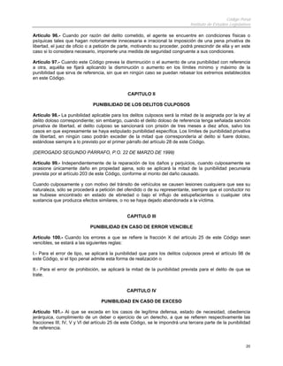 Código Penal
Instituto de Estudios Legislativos
20
Artículo 96.- Cuando por razón del delito cometido, el agente se encuentre en condiciones físicas o
psíquicas tales que hagan notoriamente innecesaria e irracional la imposición de una pena privativa de
libertad, el juez de oficio o a petición de parte, motivando su proceder, podrá prescindir de ella y en este
caso si lo considera necesario, imponerle una medida de seguridad congruente a sus condiciones.
Artículo 97.- Cuando este Código prevea la disminución o el aumento de una punibilidad con referencia
a otra, aquélla se fijará aplicando la disminución o aumento en los límites mínimo y máximo de la
punibilidad que sirva de referencia, sin que en ningún caso se puedan rebasar los extremos establecidos
en este Código.
CAPITULO II
PUNIBILIDAD DE LOS DELITOS CULPOSOS
Artículo 98.- La punibilidad aplicable para los delitos culposos será la mitad de la asignada por la ley al
delito doloso correspondiente; sin embargo, cuando el delito doloso de referencia tenga señalada sanción
privativa de libertad, el delito culposo se sancionará con prisión de tres meses a diez años, salvo los
casos en que expresamente se haya estipulado punibilidad específica. Los límites de punibilidad privativa
de libertad, en ningún caso podrán exceder de la mitad que correspondería al delito si fuere doloso,
estándose siempre a lo previsto por el primer párrafo del artículo 28 de este Código.
(DEROGADO SEGUNDO PÁRRAFO, P.O. 22 DE MARZO DE 1999)
Artículo 99.- Independientemente de la reparación de los daños y perjuicios, cuando culposamente se
ocasione únicamente daño en propiedad ajena, solo se aplicará la mitad de la punibilidad pecuniaria
prevista por el artículo 203 de este Código, conforme al monto del daño causado.
Cuando culposamente y con motivo del tránsito de vehículos se causen lesiones cualquiera que sea su
naturaleza, sólo se procederá a petición del ofendido o de su representante, siempre que el conductor no
se hubiese encontrado en estado de ebriedad o bajo el influjo de estupefacientes o cualquier otra
sustancia que produzca efectos similares, o no se haya dejado abandonada a la víctima.
CAPITULO III
PUNIBILIDAD EN CASO DE ERROR VENCIBLE
Artículo 100.- Cuando los errores a que se refiere la fracción X del artículo 25 de este Código sean
vencibles, se estará a las siguientes reglas:
I.- Para el error de tipo, se aplicará la punibilidad que para los delitos culposos prevé el artículo 98 de
este Código, si el tipo penal admite esta forma de realización o
II.- Para el error de prohibición, se aplicará la mitad de la punibilidad prevista para el delito de que se
trate.
CAPITULO IV
PUNIBILIDAD EN CASO DE EXCESO
Artículo 101.- Al que se exceda en los casos de legítima defensa, estado de necesidad, obediencia
jerárquica, cumplimiento de un deber o ejercicio de un derecho, a que se refieren respectivamente las
fracciones III, IV, V y VI del artículo 25 de este Código, se le impondrá una tercera parte de la punibilidad
de referencia.
 