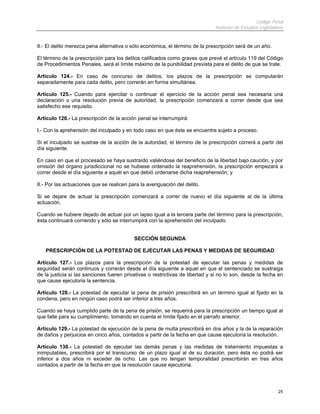 Código Penal
Instituto de Estudios Legislativos
25
II.- El delito merezca pena alternativa o sólo económica, el término de la prescripción será de un año.
El término de la prescripción para los delitos calificados como graves que prevé el artículo 119 del Código
de Procedimientos Penales, será el límite máximo de la punibilidad prevista para el delito de que se trate.
Artículo 124.- En caso de concurso de delitos, los plazos de la prescripción se computarán
separadamente para cada delito, pero correrán en forma simultánea.
Artículo 125.- Cuando para ejercitar o continuar el ejercicio de la acción penal sea necesaria una
declaración o una resolución previa de autoridad, la prescripción comenzará a correr desde que sea
satisfecho ese requisito.
Artículo 126.- La prescripción de la acción penal se interrumpirá:
I.- Con la aprehensión del inculpado y en todo caso en que éste se encuentre sujeto a proceso.
Si el inculpado se sustrae de la acción de la autoridad, el término de la prescripción correrá a partir del
día siguiente.
En caso en que el procesado se haya sustraído valiéndose del beneficio de la libertad bajo caución, y por
omisión del órgano jurisdiccional no se hubiese ordenado la reaprehensión, la prescripción empezará a
correr desde el día siguiente a aquél en que debió ordenarse dicha reaprehensión; y
II.- Por las actuaciones que se realicen para la averiguación del delito.
Si se dejare de actuar la prescripción comenzará a correr de nuevo el día siguiente al de la última
actuación.
Cuando se hubiere dejado de actuar por un lapso igual a la tercera parte del término para la prescripción,
ésta continuará corriendo y sólo se interrumpirá con la aprehensión del inculpado.
SECCIÓN SEGUNDA
PRESCRIPCIÓN DE LA POTESTAD DE EJECUTAR LAS PENAS Y MEDIDAS DE SEGURIDAD
Artículo 127.- Los plazos para la prescripción de la potestad de ejecutar las penas y medidas de
seguridad serán continuos y correrán desde el día siguiente a aquel en que el sentenciado se sustraiga
de la justicia si las sanciones fueren privativas o restrictivas de libertad y si no lo son, desde la fecha en
que cause ejecutoria la sentencia.
Artículo 128.- La potestad de ejecutar la pena de prisión prescribirá en un término igual al fijado en la
condena, pero en ningún caso podrá ser inferior a tres años.
Cuando se haya cumplido parte de la pena de prisión, se requerirá para la prescripción un tiempo igual al
que falte para su cumplimiento, tomando en cuenta el límite fijado en el párrafo anterior.
Artículo 129.- La potestad de ejecución de la pena de multa prescribirá en dos años y la de la reparación
de daños y perjuicios en cinco años, contados a partir de la fecha en que cause ejecutoria la resolución.
Artículo 130.- La potestad de ejecutar las demás penas y las medidas de tratamiento impuestas a
inimputables, prescribirá por el transcurso de un plazo igual al de su duración, pero ésta no podrá ser
inferior a dos años ni exceder de ocho. Las que no tengan temporalidad prescribirán en tres años
contados a partir de la fecha en que la resolución cause ejecutoria.
 