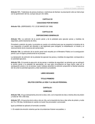 Código Penal
Instituto de Estudios Legislativos
26
Artículo 131.- Tratándose de penas privativas o restrictivas de libertad, la prescripción sólo se interrumpe
con la aprehensión del reo, aunque sea por otro delito.
CAPITULO XI
CADUCIDAD POR RETARDO
Artículo 132.- (DEROGADO, P.O. 22 DE MARZO DE 1999)
CAPITULO XII
DISPOSICIONES GENERALES
Artículo 133.- La extinción de la acción penal y de la potestad para ejecutar penas y medidas de
seguridad, podrá resolverse de oficio.
Procederá a petición de parte, la amnistía en cuanto a la solicitud para que se presente la iniciativa de la
Ley respectiva; el perdón del ofendido o del legitimado para otorgarlo; la rehabilitación; el indulto y el
reconocimiento de la inocencia del sentenciado.
Artículo 134.- La extinción de la acción penal será resuelta por el Ministerio Público en la averiguación
previa o por el órgano jurisdiccional en el proceso.
La declaración de extinción de la potestad de ejecutar las penas y medidas de seguridad, corresponde a
la autoridad ejecutora.
Artículo 135.- Si durante la ejecución de las penas o medidas de seguridad, se advierte que se extinguió
la acción penal o la potestad de ejecutarlas, sin que esta circunstancia se haya hecho valer en la
averiguación previa o en el proceso, quien hubiese advertido la extinción propondrá la libertad absoluta
del reo ante la autoridad ejecutora y ésta resolverá lo procedente.
LIBRO SEGUNDO
TITULO PRIMERO
DELITOS CONTRA LA VIDA Y LA SALUD PERSONAL
CAPITULO I
HOMICIDIO
Artículo 136.- Al que dolosamente prive de la vida a otro, se le impondrá de diez a treinta años de prisión
y multa de 100 a 300 días.
Artículo 137.- Al que prive de la vida a otro en riña, se le impondrá de tres a diez años de prisión y multa
de 10 a 150 días, tomándose en cuenta si el autor fue provocador o provocado
Igual punibilidad se aplicará al homicidio cometido:
I.- En estado de emoción violenta que las circunstancias hicieren excusables; o
 