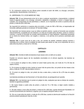 Código Penal
Instituto de Estudios Legislativos
27
II.- En vindicación próxima de una ofensa grave causada al autor del delito, su cónyuge, concubino,
ascendientes, descendientes o hermanos; y
III.- (DEROGADA, P.O. 22 DE MARZO DE 1999)
Artículo 138.- Al que dolosamente prive de la vida a cualquier ascendiente o descendiente o colateral
hasta el segundo grado; a su cónyuge, concubino, adoptante o adoptado, o menor o incapaz bajo su
custodia, con conocimiento de ese parentesco o relación, se le impondrá de veinte a cuarenta años de
prisión y multa de 200 a 500 días.
Se impondrá de veinticinco a cuarenta años de prisión y multa de 300 a 500 días, al responsable del
homicidio calificado previsto en el artículo 147 de este Código.
Se impondrán las mismas penas a que se refiere al párrafo anterior, cuando el homicidio sea cometido
intencionalmente, a propósito de una violación o un robo por el sujeto activo de éstos, contra su víctima o
víctimas; o cuando el homicidio se cometa intencionalmente en casa habitación, habiéndose penetrado
en la misma de manera furtiva, con engaño o violencia, o sin permiso de la persona autorizada para
darlo.
Artículo 139.- A quien prive de la vida a otro, por móviles de piedad, mediante súplicas notorias y
reiteradas de la víctima, ante la inutilidad de todo auxilio para salvar su vida, se le impondrán de uno a
siete años de prisión y multa de 5 a 100 días.
CAPITULO II
LESIONES
Artículo 140.- Comete el delito de lesiones el que causa a otro un daño en su salud.
Cuando no concurra alguno de los resultados enunciados en el artículo siguiente, las lesiones se
sancionarán:
I.- Si no ponen en peligro la vida y tardan en sanar hasta quince días, con multa de 10 a 50 días de
salario mínimo;
II.- Si no ponen en peligro la vida y tardan en sanar más de quince días, con prisión de tres meses a dos
años y multa de 10 a 50 días de salario mínimo o
III.- Si ponen en peligro la vida, con prisión de dos a siete años y multa de 30 a 275 días de salario
mínimo.
Las lesiones previstas por las fracciones I y II de este artículo, se perseguirán por querella.
Artículo 141.- Las lesiones que no ponen en peligro la vida, cualquiera que sea su tiempo de curación,
tendrán la siguiente punibilidad:
I.- De nueve meses a cuatro años de prisión y multa de 15 a 150 días, si dejan cicatriz notable y
permanente;
II.- De diez meses a cinco años de prisión y multa de 20 a 200 días, cuando disminuyan facultades o el
normal funcionamiento de miembros u órganos, por un espacio temporal hasta un año;
III.- De uno a seis años de prisión y multa de 25 a 250 días, cuando la disminución aludida en la fracción
próxima anterior persista por más de un año;
 