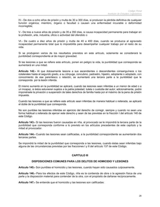 Código Penal
Instituto de Estudios Legislativos
28
IV.- De dos a ocho años de prisión y multa de 30 a 300 días, si producen la pérdida definitiva de cualquier
función orgánica; miembro, órgano o facultad o causen una enfermedad incurable o deformidad
incorregible;
V.- De tres a nueve años de prisión y de 35 a 350 días, si causa incapacidad permanente para trabajar en
la profesión, arte, industria, oficio o actividad del ofendido o
VI.- De cuatro a diez años de prisión y multa de 40 a 400 días, cuando se produzca al agraviado
incapacidad permanente total que lo imposibilite para desempeñar cualquier trabajo por el resto de su
vida.
Si se produjeren varios de los resultados previstos en este artículo, solamente se considerará la
punibilidad correspondiente al de mayor gravedad.
Si las lesiones a que se refiere este artículo, ponen en peligro la vida, la punibilidad que corresponda se
aumentará en una mitad.
Artículo 142.- Al que dolosamente lesione a sus ascendientes o descendientes consanguíneos o los
colaterales hasta el segundo grado, a su cónyuge, concubino, padrastro, hijastro, adoptante o adoptado, con
conocimiento de ese parentesco o relación, se aumentará una tercera parte a la punibilidad que le
corresponda por la lesión inferida.
El mismo aumento en la punibilidad se aplicará, cuando las lesiones sean inferidas a un menor de edad o a
un incapaz, si éstos estuvieren sujetos a la patria potestad, tutela o custodia del autor; adicionalmente, podrá
imponérsele la privación o suspensión de tales derechos de familia hasta por el máximo de la pena de prisión
impuesta.
Cuando las lesiones a que se refiere este artículo sean inferidas de manera habitual o reiterada, se aplicará
el doble de la punibilidad que corresponda.
No son punibles las lesiones inferidas en ejercicio del derecho de corregir, siempre y cuando no sean una
forma habitual o reiterada de ejercer este derecho y sean de las previstas en la fracción I del artículo 140 de
este Código.
Artículo 143.- Si las lesiones fueron causadas en riña, al provocado se le impondrá la tercera parte de la
punibilidad que corresponda conforme a lo previsto en los artículos precedentes de este capítulo y la
mitad al provocador.
Artículo 144.- Cuando las lesiones sean calificadas, a la punibilidad correspondiente se aumentarán dos
terceras partes.
Se impondrá la mitad de la punibilidad que corresponda a las lesiones, cuando éstas sean inferidas bajo
alguna de las circunstancias previstas por las fracciones I y II del artículo 137 de este Código.
CAPITULO III
DISPOSICIONES COMUNES PARA LOS DELITOS DE HOMICIDIO Y LESIONES
Artículo 145.- Son punibles el homicidio y las lesiones, cuando hayan sido causados culposamente.
Artículo 146.- Para los efectos de este Código, riña es la contienda de obra o la agresión física de una
parte y la disposición material para contender de la otra, con el propósito de dañarse recíprocamente.
Artículo 147.- Se entiende que el homicidio y las lesiones son calificadas:
 