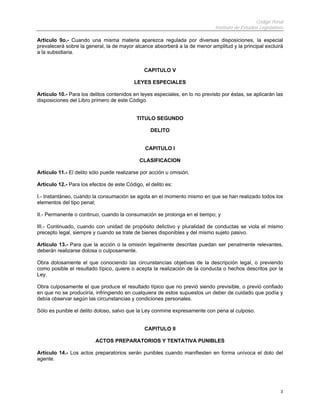 Código Penal
Instituto de Estudios Legislativos
3
Artículo 9o.- Cuando una misma materia aparezca regulada por diversas disposiciones, la especial
prevalecerá sobre la general, la de mayor alcance absorberá a la de menor amplitud y la principal excluirá
a la subsidiaria.
CAPITULO V
LEYES ESPECIALES
Artículo 10.- Para los delitos contenidos en leyes especiales, en lo no previsto por éstas, se aplicarán las
disposiciones del Libro primero de este Código.
TITULO SEGUNDO
DELITO
CAPITULO I
CLASIFICACION
Artículo 11.- El delito sólo puede realizarse por acción u omisión.
Artículo 12.- Para los efectos de este Código, el delito es:
I.- Instantáneo, cuando la consumación se agota en el momento mismo en que se han realizado todos los
elementos del tipo penal;
II.- Permanente o continuo, cuando la consumación se prolonga en el tiempo; y
III.- Continuado, cuando con unidad de propósito delictivo y pluralidad de conductas se viola el mismo
precepto legal, siempre y cuando se trate de bienes disponibles y del mismo sujeto pasivo.
Artículo 13.- Para que la acción o la omisión legalmente descritas puedan ser penalmente relevantes,
deberán realizarse dolosa o culposamente.
Obra dolosamente el que conociendo las circunstancias objetivas de la descripción legal, o previendo
como posible el resultado típico, quiere o acepta la realización de la conducta o hechos descritos por la
Ley.
Obra culposamente el que produce el resultado típico que no previó siendo previsible, o previó confiado
en que no se produciría, infringiendo en cualquiera de estos supuestos un deber de cuidado que podía y
debía observar según las circunstancias y condiciones personales.
Sólo es punible el delito doloso, salvo que la Ley conmine expresamente con pena al culposo.
CAPITULO II
ACTOS PREPARATORIOS Y TENTATIVA PUNIBLES
Artículo 14.- Los actos preparatorios serán punibles cuando manifiesten en forma unívoca el dolo del
agente.
 