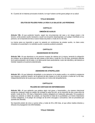 Código Penal
Instituto de Estudios Legislativos
31
III.- Cuando de no haberse provocado el aborto, la mujer hubiere corrido grave peligro en su salud.
TITULO SEGUNDO
DELITOS DE PELIGRO PARA LA VIDA O LA SALUD DE LAS PERSONAS
CAPITULO I
OMISIÓN DE AUXILIO
Artículo 159.- Al que pudiendo hacerlo, según las circunstancias del caso y sin riesgo propio o de
tercero, omita prestar auxilio necesario a quien se encuentre desamparado y en peligro manifiesto en su
persona, se le impondrá de tres a nueve meses de prisión o multa de 5 a 40 días.
La misma pena se impondrá a quien no estando en condiciones de prestar auxilio, no diere aviso
inmediato a la autoridad o no solicitare auxilio a quienes pudieren prestarlo.
CAPITULO II
ABANDONADO DE INCAPAZ
Artículo 160.- Al que abandone a una persona incapaz de valerse por si misma, teniendo la obligación
de cuidarla, se le aplicará prisión de seis meses a tres años y multa de 10 a 50 días, privándolo además
de la patria potestad o de la tutela, si el delincuente fuere ascendiente o tutor del ofendido y del derecho a
heredar respecto a la persona abandonada.
CAPITULO III
ABANDONO DE ATROPELLADO
Artículo 161.- Al que habiendo atropellado a una persona no le preste auxilio o no solicite la asistencia
que requiere, pudiendo hacerlo, se le aplicará de seis meses a un año de prisión o multa de 5 a 40 días,
independientemente de la pena que corresponda con motivo del atropellamiento.
CAPITULO IV
PELIGRO DE CONTAGIO DE ENFERMEDADES
Artículo 162.- Al que sabiendo que padece algún mal grave y transmisible y de manera intencional
ponga por cualquier medio en peligro de contagio la salud de otro, se le impondrá de dos a seis años de
prisión, multa de 20 a 120 días y tratamiento curativo obligatorio en institución adecuada. Si la puesta en
peligro es violando un deber de cuidado, se impondrá la mitad de la punibilidad y el mismo tratamiento
curativo obligatorio, si el peligro de contagio se da entre cónyuges o concubinos, sólo se procederá por
querella del ofendido.
Se impondrá prisión de cinco a quince años y multa de 50 a 250 días, al que utilice medios directos y
eficaces de propagación de enfermedades.
TITULO TERCERO
 