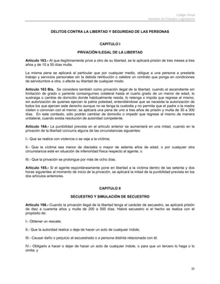Código Penal
Instituto de Estudios Legislativos
32
DELITOS CONTRA LA LIBERTAD Y SEGURIDAD DE LAS PERSONAS
CAPITULO I
PRIVACIÓN ILEGAL DE LA LIBERTAD
Artículo 163.- Al que ilegítimamente prive a otro de su libertad, se le aplicará prisión de tres meses a tres
años y de 10 a 50 días multa.
La misma pena se aplicará al particular que por cualquier medio, obligue a una persona a prestarle
trabajo y servicios personales sin la debida retribución o celebre un contrato que ponga en condiciones
de servidumbre a otra, o afecte su libertad de cualquier modo.
Artículo 163 Bis. Se considera también como privación ilegal de la libertad, cuando el ascendiente sin
limitación de grado o pariente consanguíneo colateral hasta el cuarto grado de un menor de edad, lo
sustraiga o cambie de domicilio donde habitualmente resida, lo retenga o impida que regrese al mismo,
sin autorización de quienes ejerzan la patria potestad, entendiéndose que se necesita la autorización de
todos los que ejercen este derecho aunque no se tenga la custodia y no permita que el padre o la madre
visiten o convivan con el menor, se aplicará una pena de uno a tres años de prisión y multa de 30 a 300
días. En este contexto, sólo podrán cambiar de domicilio o impedir que regrese al mismo de manera
unilateral, cuando exista resolución de autoridad competente.
Artículo 164.- La punibilidad prevista en el artículo anterior se aumentará en una mitad, cuando en la
privación de la libertad concurra alguna de las circunstancias siguientes:
I.- Que se realice con violencia o se veje a la víctima;
II.- Que la víctima sea menor de dieciséis o mayor de setenta años de edad, o por cualquier otra
circunstancia esté en situación de inferioridad física respecto al agente; o
III.- Que la privación se prolongue por más de ocho días.
Artículo 165.- Si el agente espontáneamente pone en libertad a la víctima dentro de las setenta y dos
horas siguientes al momento de inicio de la privación, se aplicará la mitad de la punibilidad prevista en los
dos artículos anteriores.
CAPITULO II
SECUESTRO Y SIMULACIÓN DE SECUESTRO
Artículo 166.- Cuando la privación ilegal de la libertad tenga el carácter de secuestro, se aplicará prisión
de diez a cuarenta años y multa de 200 a 500 días. Habrá secuestro si el hecho se realiza con el
propósito de:
I.- Obtener un rescate;
II.- Que la autoridad realice o deje de hacer un acto de cualquier índole;
III.- Causar daño o perjuicio al secuestrado o a persona distinta relacionada con él;
IV.- Obligarlo a hacer o dejar de hacer un acto de cualquier índole, o para que un tercero lo haga o lo
omita; y
 