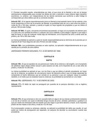 Código Penal
Instituto de Estudios Legislativos
33
V. Cometer secuestro exprés, entendiéndose por éste, el que prive de la libertad a otro por el tiempo
estrictamente indispensable para cometer los delitos de robo o extorsión o para obtener algún beneficio
económico. Lo anterior, con independencia de las demás sanciones que conforme a este Código le
correspondan por otros delitos que de su conducta resulten.
Artículo 167.- Si el agente espontáneamente pone en libertad al secuestrado dentro de las setenta y dos
horas posteriores al inicio de la privación de libertad, la punibilidad será de uno a seis años de prisión y
multa de 30 a 150 días, siempre y cuando el sujeto no haya logrado los propósitos a que se refiere el
artículo 166 de este Código.
Artículo 167 BIS.- A quien, simulando encontrarse secuestrado, lo haga con el propósito de obtener para
sí o para otro una cantidad de dinero o cualquier otro lucro indebido o para obligar a alguien a que haga o
deje de hacer un acto de cualquier índole bajo tal intimidación, se le impondrá de ocho a veinte años de
prisión y de 150 a 300 días multa.
La misma punibilidad se aplicará a quien le resulte responsabilidad penal en términos de lo previsto por el
Capítulo III del Título Segundo del Libro Primero de este Código.
Artículo 168.- Las punibilidades previstas en este capítulo, se aplicarán independientemente de la que
resulte por la comisión de otros delitos.
(DEROGADO PÁRRAFO SEGUNDO, P.O. 22 DE MARZO DE 1999)
CAPITULO III
RAPTO
Artículo 169.- Al que se apodere de una persona por medio de la violencia o del engaño, con el propósito
de satisfacer algún deseo erótico sexual o para casarse con ella, se le impondrá de uno a seis años de
prisión y multa de 10 a 60 días.
La misma punibilidad se aplicará al que, con los fines a que se refiere el párrafo precedente, sin hacer
uso de la violencia, se apodere de una persona menor de dieciocho años o que no tenga capacidad de
comprender el hecho delictuoso que se comete en su persona o que por cualquier causa no pudiere
resistirlo; si el medio que se empleare fuese la violencia, la punibilidad se aumentará en una mitad.
Artículo 170.- (DEROGADO, P.O. 14 DE ENERO DE 2002)
Artículo 171.- El delito de rapto se perseguirá por querella de la persona ofendida o de su legitimo
representante.
CAPITULO IV
AMENAZAS
Artículo 172.- Al que amenace a otro con causarle daño en alguno de sus bienes jurídicamente tutelados
o en los de un tercero con quien el ofendido tenga vínculos de amor, amistad, parentesco o gratitud o al
que por medio de amenazas trate de impedir que otro haga lo que tiene derecho a hacer, se le impondrá
prisión de tres meses a dos años y multa de 10 a 40 días.
Si el amenazador cumple su amenaza, además, se aplicará la punibilidad del delito que resulte, el cual
podrá ser motivo de averiguación por separado, sin perjuicio de decretar su acumulación cuando sea
procedente.
 