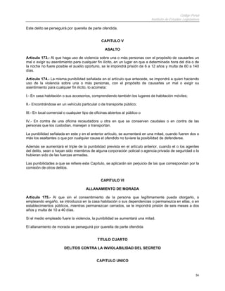 Código Penal
Instituto de Estudios Legislativos
34
Este delito se perseguirá por querella de parte ofendida.
CAPITULO V
ASALTO
Artículo 173.- Al que haga uso de violencia sobre una o más personas con el propósito de causarles un
mal o exigir su asentimiento para cualquier fin ilícito, en un lugar en que a determinada hora del día o de
la noche no fuere posible el auxilio oportuno, se le impondrá prisión de 6 a 12 años y multa de 60 a 140
días.
Artículo 174.- La misma punibilidad señalada en el artículo que antecede, se impondrá a quien haciendo
uso de la violencia sobre una o más personas, con el propósito de causarles un mal o exigir su
asentimiento para cualquier fin ilícito, lo acometa:
I.- En casa habitación o sus accesorios, comprendiendo también los lugares de habitación móviles;
II.- Encontrándose en un vehículo particular o de transporte público;
III.- En local comercial o cualquier tipo de oficinas abiertos al público o
IV.- En contra de una oficina recaudadora u otra en que se conserven caudales o en contra de las
personas que los custodian, manejan o transportan.
La punibilidad señalada en este y en el anterior artículo, se aumentará en una mitad, cuando fueren dos o
más los asaltantes o que por cualquier causa el ofendido no tuviere la posibilidad de defenderse.
Además se aumentará el triple de la punibilidad prevista en el artículo anterior, cuando el o los agentes
del delito, sean o hayan sido miembros de alguna corporación policial o agencia privada de seguridad o lo
hubieran sido de las fuerzas armadas.
Las punibilidades a que se refiere este Capítulo, se aplicarán sin perjuicio de las que correspondan por la
comisión de otros delitos.
CAPITULO VI
ALLANAMIENTO DE MORADA
Artículo 175.- Al que sin el consentimiento de la persona que legítimamente pueda otorgarlo, o
empleando engaño, se introduzca en la casa habitación o sus dependencias o permanezca en ellas, o en
establecimientos públicos, mientras permanezcan cerrados, se le impondrá prisión de seis meses a dos
años y multa de 10 a 40 días.
Si el medio empleado fuere la violencia, la punibilidad se aumentará una mitad.
El allanamiento de morada se perseguirá por querella de parte ofendida
TITULO CUARTO
DELITOS CONTRA LA INVIOLABILIDAD DEL SECRETO
CAPITULO UNICO
 