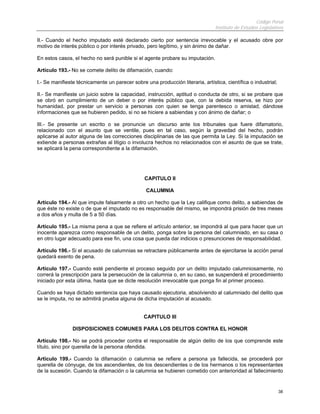 Código Penal
Instituto de Estudios Legislativos
38
II.- Cuando el hecho imputado esté declarado cierto por sentencia irrevocable y el acusado obre por
motivo de interés público o por interés privado, pero legítimo, y sin ánimo de dañar.
En estos casos, el hecho no será punible si el agente probare su imputación.
Artículo 193.- No se comete delito de difamación, cuando:
I.- Se manifieste técnicamente un parecer sobre una producción literaria, artística, científica o industrial;
II.- Se manifieste un juicio sobre la capacidad, instrucción, aptitud o conducta de otro, si se probare que
se obró en cumplimiento de un deber o por interés público que, con la debida reserva, se hizo por
humanidad, por prestar un servicio a personas con quien se tenga parentesco o amistad, dándose
informaciones que se hubieren pedido, si no se hiciere a sabiendas y con ánimo de dañar; o
III.- Se presente un escrito o se pronuncie un discurso ante los tribunales que fuere difamatorio,
relacionado con el asunto que se ventile, pues en tal caso, según la gravedad del hecho, podrán
aplicarse al autor alguna de las correcciones disciplinarias de las que permita la Ley. Si la imputación se
extiende a personas extrañas al litigio o involucra hechos no relacionados con el asunto de que se trate,
se aplicará la pena correspondiente a la difamación.
CAPITULO II
CALUMNIA
Artículo 194.- Al que impute falsamente a otro un hecho que la Ley califique como delito, a sabiendas de
que éste no existe o de que el imputado no es responsable del mismo, se impondrá prisión de tres meses
a dos años y multa de 5 a 50 días.
Artículo 195.- La misma pena a que se refiere el artículo anterior, se impondrá al que para hacer que un
inocente aparezca como responsable de un delito, ponga sobre la persona del calumniado, en su casa o
en otro lugar adecuado para ese fin, una cosa que pueda dar indicios o presunciones de responsabilidad.
Artículo 196.- Si el acusado de calumnias se retractare públicamente antes de ejercitarse la acción penal
quedará exento de pena.
Artículo 197.- Cuando esté pendiente el proceso seguido por un delito imputado calumniosamente, no
correrá la prescripción para la persecución de la calumnia o, en su caso, se suspenderá el procedimiento
iniciado por esta última, hasta que se dicte resolución irrevocable que ponga fin al primer proceso.
Cuando se haya dictado sentencia que haya causado ejecutoria, absolviendo al calumniado del delito que
se le imputa, no se admitirá prueba alguna de dicha imputación al acusado.
CAPITULO III
DISPOSICIONES COMUNES PARA LOS DELITOS CONTRA EL HONOR
Artículo 198.- No se podrá proceder contra el responsable de algún delito de los que comprende este
título, sino por querella de la persona ofendida.
Artículo 199.- Cuando la difamación o calumnia se refiere a persona ya fallecida, se procederá por
querella de cónyuge, de los ascendientes, de los descendientes o de los hermanos o los representantes
de la sucesión. Cuando la difamación o la calumnia se hubieren cometido con anterioridad al fallecimiento
 