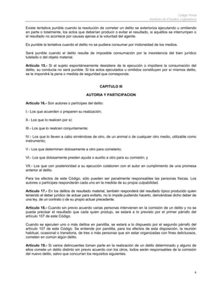 Código Penal
Instituto de Estudios Legislativos
4
Existe tentativa punible cuando la resolución de cometer un delito se exterioriza ejecutando u omitiendo
en parte o totalmente, los actos que deberían producir o evitar el resultado, si aquéllos se interrumpen o
el resultado no acontece por causas ajenas a la voluntad del agente.
Es punible la tentativa cuando el delito no se pudiera consumar por inidoneidad de los medios.
Será punible cuando el delito resulte de imposible consumación por la inexistencia del bien jurídico
tutelado o del objeto material.
Artículo 15.- Si el sujeto espontáneamente desistiere de la ejecución o impidiere la consumación del
delito, su conducta no será punible. Si los actos ejecutados u omitidos constituyen por sí mismos delito,
se le impondrá la pena o medida de seguridad que corresponda.
CAPITULO III
AUTORIA Y PARTICIPACION
Artículo 16.- Son autores o partícipes del delito:
I.- Los que acuerden o preparen su realización;
II.- Los que lo realicen por sí;
III.- Los que lo realicen conjuntamente;
IV.- Los que lo lleven a cabo sirviéndose de otro, de un animal o de cualquier otro medio, utilizable como
instrumento;
V.- Los que determinen dolosamente a otro para cometerlo;
VI.- Los que dolosamente presten ayuda o auxilio a otro para su comisión; y
VII.- Los que con posterioridad a su ejecución colaboren con el autor en cumplimiento de una promesa
anterior al delito.
Para los efectos de este Código, sólo pueden ser penalmente responsables las personas físicas. Los
autores o partícipes responderán cada uno en la medida de su propia culpabilidad.
Artículo 17.- En los delitos de resultado material, también responderá del resultado típico producido quien
teniendo el deber jurídico de actuar para evitarlo, no lo impide pudiendo hacerlo, derivándose dicho deber de
una ley, de un contrato o de su propio actuar precedente.
Artículo 18.- Cuando sin previo acuerdo varias personas intervienen en la comisión de un delito y no se
pueda precisar el resultado que cada quien produjo, se estará a lo previsto por el primer párrafo del
artículo 107 de este Código.
Cuando se ejecuten uno o más delitos en pandilla, se estará a lo dispuesto por el segundo párrafo del
artículo 107 de este Código. Se entiende por pandilla, para los efectos de esta disposición, la reunión
habitual, ocasional o transitoria, de tres o más personas que sin estar organizadas con fines delictuosos,
cometen en común algún delito.
Artículo 19.- Si varios delincuentes toman parte en la realización de un delito determinado y alguno de
ellos comete un delito distinto sin previo acuerdo con los otros, todos serán responsables de la comisión
del nuevo delito, salvo que concurran los requisitos siguientes:
 