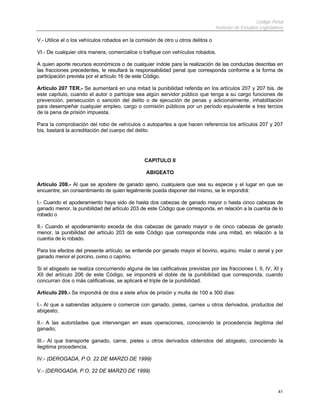 Código Penal
Instituto de Estudios Legislativos
41
V.- Utilice el o los vehículos robados en la comisión de otro u otros delitos o
VI.- De cualquier otra manera, comercialice o trafique con vehículos robados.
A quien aporte recursos económicos o de cualquier índole para la realización de las conductas descritas en
las fracciones precedentes, le resultará la responsabilidad penal que corresponda conforme a la forma de
participación prevista por el artículo 16 de este Código.
Artículo 207 TER.- Se aumentará en una mitad la punibilidad referida en los artículos 207 y 207 bis. de
este capítulo, cuando el autor o partícipe sea algún servidor público que tenga a su cargo funciones de
prevención, persecución o sanción del delito o de ejecución de penas y adicionalmente, inhabilitación
para desempeñar cualquier empleo, cargo o comisión públicos por un período equivalente a tres tercios
de la pena de prisión impuesta.
Para la comprobación del robo de vehículos o autopartes a que hacen referencia los artículos 207 y 207
bis, bastará la acreditación del cuerpo del delito.
CAPITULO II
ABIGEATO
Artículo 208.- Al que se apodere de ganado ajeno, cualquiera que sea su especie y el lugar en que se
encuentre, sin consentimiento de quien legalmente pueda disponer del mismo, se le impondrá:
I.- Cuando el apoderamiento haya sido de hasta dos cabezas de ganado mayor o hasta cinco cabezas de
ganado menor, la punibilidad del artículo 203 de este Código que corresponda, en relación a la cuantía de lo
robado o
II.- Cuando el apoderamiento exceda de dos cabezas de ganado mayor o de cinco cabezas de ganado
menor, la punibilidad del artículo 203 de este Código que corresponda más una mitad, en relación a la
cuantía de lo robado.
Para los efectos del presente artículo, se entiende por ganado mayor el bovino, equino, mular o asnal y por
ganado menor el porcino, ovino o caprino.
Si el abigeato se realiza concurriendo alguna de las calificativas previstas por las fracciones I, II, IV, XI y
XII del artículo 206 de este Código, se impondrá el doble de la punibilidad que corresponda, cuando
concurran dos o más calificativas, se aplicará el triple de la punibilidad.
Artículo 209.- Se impondrá de dos a siete años de prisión y multa de 100 a 300 días:
I.- Al que a sabiendas adquiere o comercie con ganado, pieles, carnes u otros derivados, productos del
abigeato;
II.- A las autoridades que intervengan en esas operaciones, conociendo la procedencia ilegitima del
ganado;
III.- Al que transporte ganado, carne, pieles u otros derivados obtenidos del abigeato, conociendo la
ilegitima procedencia.
IV.- (DEROGADA, P.O. 22 DE MARZO DE 1999)
V.- (DEROGADA, P.O. 22 DE MARZO DE 1999)
 
