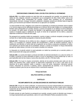 Código Penal
Instituto de Estudios Legislativos
46
CAPITULO XI
DISPOSICIONES COMUNES PARA LOS DELITOS CONTRA EL PATRIMONIO
Artículo 226.- Los delitos previstos por este título sólo se perseguirán por querella, con excepción de los
delitos de robo, abigeato, extorsión y receptación que se perseguirán de oficio. Estos delitos, salvo el de
extorsión, también serán perseguibles por querella, cuando sean cometidos por un ascendiente,
descendiente, hermano, cónyuge, concubino, adoptante o adoptado, pariente por afinidad hasta el segundo
grado y por los terceros que hubieren intervenido en su ejecución con aquéllos.
Los tipos penales de robo y abigeato cuya cuantía de lo apoderado no exceda de quinientas veces el salario
y no concurra alguna de las calificativas previstas por el artículo 206 de este Código en lo correspondiente,
también serán perseguibles por querella, siempre y cuando el inculpado no se dedique en forma reiterada a
su comisión. En estos casos, el perdón del ofendido o del legitimado para otorgarlo sólo surtirá efectos
cuando el inculpado pague a satisfacción de aquél, el monto de la reparación de los daños y perjuicios,
dejándose constancia en autos de dicho pago.
Se perseguirá por querella el delito de receptación, cuando el objeto o producto receptado provengan de la
comisión de un delito también perseguible a instancia de parte ofendida.
Artículo 227.- Tratándose de los delitos de robo y abigeato no calificados y receptación perseguible de
oficio, si el inculpado en cualquier periodo del procedimiento y antes de dictarse sentencia, paga a
satisfacción del ofendido el monto total de la reparación de los daños y perjuicios acreditados en autos,
se le aplicará una tercera parte de la punibilidad, siempre y cuando el inculpado no tenga antecedentes
penales por delito doloso y el ilícito no se hubiere cometido con violencia.
Lo dispuesto en el párrafo anterior no será aplicable si el delito fue cometido por un servidor público, si
éste se aprovechó del cargo para cometerlo.
Artículo 228.- La cuantía del objeto o producto del delito se estimará atendiendo a su valor de cambio. Si
el objeto o producto no fuere estimable en dinero o si por su naturaleza no fuere posible fijar su valor, la
pena aplicable será de tres meses a nueve años de prisión y de 25 a 150 días multa.
Artículo 229.- Si el juez lo creyera conveniente, además de las penas previstas para cada uno de los
delitos del presente título, podrá imponer al delincuente suspensión de un mes a seis años en los
derechos de la patria potestad, tutela o custodia, o para ser perito, depositario, interventor judicial,
síndico, interventor en concurso o quiebras, asesor, representante de ausentes, o en el ejercicio de
cualquier profesión para las que se requiera título o autorización especial.
TITULO OCTAVO
DELITOS CONTRA LA FAMILIA
CAPITULO I
INCUMPLIMIENTO DE LAS OBLIGACIONES DE ASISTENCIA FAMILIAR
Artículo 230.- Al que sin motivo justificado, no proporcione los recursos indispensables de subsistencia a
las personas con las que tenga ese deber legal, se le impondrá prisión de tres a cuatro años y además,
suspensión de los derechos de familia en relación con el ofendido, hasta por el máximo de la punibilidad
privativa de libertad.
El delito previsto en este Capítulo se perseguirá por querella, excepto cuando el ofendido sea incapaz y
no tenga representante para querellarse, caso en el cual el Ministerio Público procederá de oficio.
 