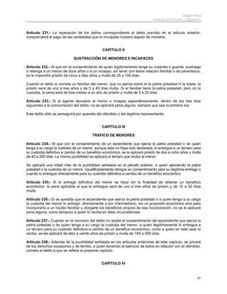 Código Penal
Instituto de Estudios Legislativos
47
Artículo 231.- La reparación de los daños correspondiente al delito previsto en el artículo anterior,
comprenderá el pago de las cantidades que el inculpado hubiere dejado de ministrar.
CAPITULO II
SUSTRACCIÓN DE MENORES E INCAPACES
Artículo 232.- Al que sin el consentimiento de quien legítimamente tenga su custodia o guarda, sustraiga
o retenga a un menor de doce años o a un incapaz, sin tener con éstos relación familiar o de parentesco,
se le impondrá prisión de cinco a diez años y multa de 25 a 100 días.
Cuando el delito lo cometa un familiar del menor, que no ejerza sobre él la patria potestad ni la tutela, la
prisión será de uno a tres años y de 5 a 40 días multa. Si el familiar tiene la patria potestad, pero no la
custodia, la pena será de tres meses a un año de prisión y multa de 5 a 25 días.
Artículo 233.- Si el agente devuelve al menor o incapaz espontáneamente, dentro de los tres días
siguientes a la consumación del delito, no se aplicará pena alguna, siempre que sea la primera vez
Este delito sólo se perseguirá por querella del ofendido o del legitimo representante.
CAPITULO III
TRAFICO DE MENORES
Artículo 234.- Al que con el consentimiento de un ascendiente que ejerza la patria potestad o de quien
tenga a su cargo la custodia de un menor, aunque ésta no haya sido declarada, lo entregue a un tercero para
su custodia definitiva a cambio de un beneficio económico, se le aplicará prisión de dos a ocho años y multa
de 40 a 200 días. La misma punibilidad se aplicará al tercero que reciba al menor.
Se aplicará una mitad más de la punibilidad señalada en el párrafo anterior, a quien ejerciendo la patria
potestad o la custodia de un menor, injustificadamente otorgue su consentimiento para su ilegítima entrega o
cuando lo entregue directamente para su custodia definitiva a cambio de un beneficio económico.
Artículo 235.- Si la entrega definitiva del menor se hace sin la finalidad de obtener un beneficio
económico, la pena aplicable al que lo entregue será de uno a tres años de prisión y de 10 a 50 días
multa.
Artículo 236.- Si se acredita que el ascendiente que ejerza la patria potestad o a quien tenga a su cargo
la custodia del menor lo entregó, directamente o por intermediario, sin un propósito económico sino para
incorporarlo a un núcleo familiar y otorgarle los beneficios propios de esa incorporación, no se le aplicará
pena alguna, como tampoco a quien lo reciba en tales circunstancias.
Artículo 237.- Cuando en la comisión del delito no exista el consentimiento del ascendiente que ejerza la
patria potestad o de quien tenga a su cargo la custodia del menor, a quien ilegítimamente lo entregue a
un tercero para su custodia definitiva a cambio de un beneficio económico, como a quien en este caso lo
reciba, se les aplicará de diez a veinte años de prisión y multa de 100 a 500 días.
Artículo 238.- Además de la punibilidad señalada en los artículos anteriores de este capítulo, se privará
de los derechos sucesorios y de familia, a quien teniendo el ejercicio de éstos en relación con el ofendido,
cometa el delito a que se refiere el presente capítulo.
CAPITULO IV
 