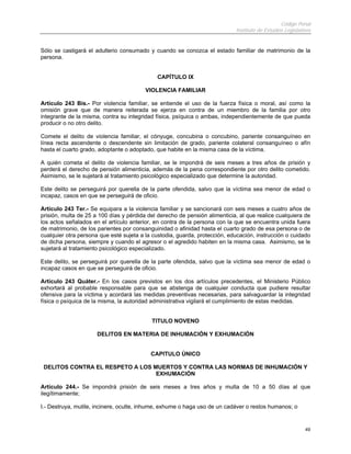 Código Penal
Instituto de Estudios Legislativos
49
Sólo se castigará el adulterio consumado y cuando se conozca el estado familiar de matrimonio de la
persona.
CAPÍTULO IX
VIOLENCIA FAMILIAR
Artículo 243 Bis.- Por violencia familiar, se entiende el uso de la fuerza física o moral, así como la
omisión grave que de manera reiterada se ejerza en contra de un miembro de la familia por otro
integrante de la misma, contra su integridad física, psíquica o ambas, independientemente de que pueda
producir o no otro delito.
Comete el delito de violencia familiar, el cónyuge, concubina o concubino, pariente consanguíneo en
línea recta ascendente o descendente sin limitación de grado, pariente colateral consanguíneo o afín
hasta el cuarto grado, adoptante o adoptado, que habite en la misma casa de la víctima.
A quién cometa el delito de violencia familiar, se le impondrá de seis meses a tres años de prisión y
perderá el derecho de pensión alimenticia, además de la pena correspondiente por otro delito cometido.
Asimismo, se le sujetará al tratamiento psicológico especializado que determine la autoridad.
Este delito se perseguirá por querella de la parte ofendida, salvo que la víctima sea menor de edad o
incapaz, casos en que se perseguirá de oficio.
Artículo 243 Ter.- Se equipara a la violencia familiar y se sancionará con seis meses a cuatro años de
prisión, multa de 25 a 100 días y pérdida del derecho de pensión alimenticia, al que realice cualquiera de
los actos señalados en el artículo anterior, en contra de la persona con la que se encuentra unida fuera
de matrimonio, de los parientes por consanguinidad o afinidad hasta el cuarto grado de esa persona o de
cualquier otra persona que esté sujeta a la custodia, guarda, protección, educación, instrucción o cuidado
de dicha persona, siempre y cuando el agresor o el agredido habiten en la misma casa. Asimismo, se le
sujetará al tratamiento psicológico especializado.
Este delito, se perseguirá por querella de la parte ofendida, salvo que la víctima sea menor de edad o
incapaz casos en que se perseguirá de oficio.
Artículo 243 Quáter.- En los casos previstos en los dos artículos precedentes, el Ministerio Público
exhortará al probable responsable para que se abstenga de cualquier conducta que pudiere resultar
ofensiva para la víctima y acordará las medidas preventivas necesarias, para salvaguardar la integridad
física o psíquica de la misma, la autoridad administrativa vigilará el cumplimiento de estas medidas.
TITULO NOVENO
DELITOS EN MATERIA DE INHUMACIÓN Y EXHUMACIÓN
CAPITULO ÚNICO
DELITOS CONTRA EL RESPETO A LOS MUERTOS Y CONTRA LAS NORMAS DE INHUMACIÓN Y
EXHUMACIÓN
Artículo 244.- Se impondrá prisión de seis meses a tres años y multa de 10 a 50 días al que
ilegítimamente;
I.- Destruya, mutile, incinere, oculte, inhume, exhume o haga uso de un cadáver o restos humanos; o
 