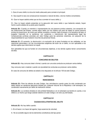 Código Penal
Instituto de Estudios Legislativos
5
I.- Que el nuevo delito no sirva de medio adecuado para cometer el principal;
II.- Que aquél no sea una consecuencia necesaria o natural de éste, o de los medios concertados;
III.- Que no hayan sabido antes que se iba a cometer el nuevo delito; y
IV.- Que no hayan estado presentes en la ejecución del nuevo delito o que habiendo estado, hayan
hecho cuanto estaba de su parte para impedirlo.
Artículo 20.- Cuando un miembro o representante de una persona jurídica colectiva, con excepción de
las instituciones del Estado, cometa algún delito con los medios que para tal objeto la misma persona
jurídica le proporcione, de modo que resulte cometido a nombre, bajo el amparo o en beneficio de ésta, el
juzgador impondrá en la sentencia, con audiencia o intervención del representante legal las
consecuencias jurídicas previstas por este Código para las personas colectivas, sin perjuicio de la
responsabilidad en que hubieren incurrido las personas físicas.
Artículo 21.- El aumento, la disminución o la exclusión de la pena fundados en las calidades, en las
relaciones personales o en las circunstancias subjetivas del autor de un delito, no son aplicables a los
demás sujetos que intervinieron en aquél.
Son aplicables los que se fundan en circunstancias objetivas, si los demás sujetos tienen conocimiento
de ellas.
CAPITULO IV
CONCURSO DE DELITOS
Artículo 22.- Hay concurso ideal o formal, cuando con una sola conducta se producen varios delitos.
Hay concurso real o material, cuando con pluralidad de conductas se producen varios delitos.
En caso de concurso de delitos se estará a los dispuesto en el artículo 105 de este Código.
CAPITULO V
REINCIDENCIA
Artículo 23.- Para los efectos de este Código, hay reincidencia cuando quien ha sido condenado por
delito doloso en sentencia ejecutoria dictada por cualquier tribunal de la República o del extranjero, es
condenado nuevamente por delito de realización dolosa.
Artículo 24.- La condena dictada en otra entidad federativa o en el extranjero se tendrá en cuenta, si se
refiere a un hecho que tenga carácter delictivo en este Código o en otra Ley del Estado.
CAPITULO VI
CAUSAS EXCLUYENTES DEL DELITO
Artículo 25.- No hay delito cuando:
I.- En el hacer o no hacer del agente, haya ausencia de voluntad;
II.- No se acredite alguno de los elementos constitutivos del tipo penal;
 