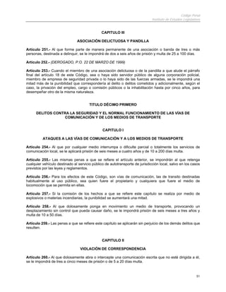 Código Penal
Instituto de Estudios Legislativos
51
CAPITULO III
ASOCIACIÓN DELICTUOSA Y PANDILLA
Artículo 251.- Al que forme parte de manera permanente de una asociación o banda de tres o más
personas, destinada a delinquir, se le impondrá de dos a seis años de prisión y multa de 25 a 100 días.
Artículo 252.- (DEROGADO, P.O. 22 DE MARZO DE 1999)
Artículo 253.- Cuando el miembro de una asociación delictuosa o de la pandilla a que alude el párrafo
final del artículo 18 de este Código, sea o haya sido servidor público de alguna corporación policial,
miembro de empresa de seguridad privada o lo haya sido de las fuerzas armadas, se le impondrá una
mitad más de la punibilidad que correspondería al delito o delitos cometidos y adicionalmente, según el
caso, la privación del empleo, cargo o comisión públicos o la inhabilitación hasta por cinco años, para
desempeñar otro de la misma naturaleza.
TITULO DÉCIMO PRIMERO
DELITOS CONTRA LA SEGURIDAD Y EL NORMAL FUNCIONAMIENTO DE LAS VÍAS DE
COMUNICACIÓN Y DE LOS MEDIOS DE TRANSPORTE
CAPITULO I
ATAQUES A LAS VÍAS DE COMUNICACIÓN Y A LOS MEDIOS DE TRANSPORTE
Artículo 254.- Al que por cualquier medio interrumpa o dificulte parcial o totalmente los servicios de
comunicación local, se le aplicará prisión de seis meses a cuatro años y de 10 a 200 días multa.
Artículo 255.- Las mismas penas a que se refiere el artículo anterior, se impondrán al que retenga
cualquier vehículo destinado al servicio público de autotransporte de jurisdicción local, salvo en los casos
previstos por las leyes y reglamentos.
Artículo 256.- Para los efectos de este Código, son vías de comunicación, las de transito destinadas
habitualmente al uso público, sea quien fuere el propietario y cualquiera que fuere el medio de
locomoción que se permita en ellas.
Artículo 257.- Si la comisión de los hechos a que se refiere este capítulo se realiza por medio de
explosivos o materias incendiarias, la punibilidad se aumentará una mitad.
Artículo 258.- Al que dolosamente ponga en movimiento un medio de transporte, provocando un
desplazamiento sin control que pueda causar daño, se le impondrá prisión de seis meses a tres años y
multa de 10 a 50 días.
Artículo 259.- Las penas a que se refiere este capítulo se aplicarán sin perjuicio de los demás delitos que
resulten.
CAPITULO II
VIOLACIÓN DE CORRESPONDENCIA
Artículo 260.- Al que dolosamente abra o intercepte una comunicación escrita que no esté dirigida a él,
se le impondrá de tres a cinco meses de prisión o de 5 a 20 días multa.
 