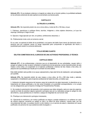 Código Penal
Instituto de Estudios Legislativos
54
Artículo 275.- Si se empleare violencia o el agente se valiera de su función pública, la punibilidad señalada
en los artículos anteriores de este capítulo se aumentará una tercera parte.
CAPITULO IV
ULTRAJES A LA MORAL
Artículo 276.- Se impondrá prisión de uno a cinco años y multa de 25 a 100 días, al que:
I.- Fabrique, reproduzca o publique libros, escritos, imágenes u otros objetos obscenos y al que los
exponga, distribuya o haga circular;
II.- Ejecute o haga ejecutar por otro, en público, exhibiciones obscenas; o
III.- Públicamente invite a otro al comercio carnal.
En su caso, se aplicará el doble de la punibilidad, si el pasivo del delito fuere menor de dieciocho años o
persona que por cualquier causa no tenga capacidad para comprender el significado del hecho o
posibilidad para resistir la conducta delictuosa.
TITULO DÉCIMO CUARTO
DELITOS COMETIDOS EN EL EJERCICIO DE UNA ACTIVIDAD PROFESIONAL O TÉCNICA
CAPITULO ÚNICO
Artículo 277.- A los profesionistas o técnicos que en el desempeño de sus actividades, causen daño o
pongan en peligro la vida, la salud, la libertad o el patrimonio de las personas, se les impondrá prisión de seis
meses a cinco años y la suspensión en el ejercicio profesional o técnico de tres meses a tres años, sin
perjuicio de la punibilidad que resulte por la comisión de otros delitos.
Este delito también será punible si se causa culposamente y bajo esta forma de realización, será perseguible
por querella.
Artículo 278.- Se impondrá prisión de seis meses a cinco años, de 50 a 300 días multa y además,
suspensión o inhabilitación para el ejercicio profesional de hasta tres años, al médico que:
I.- Habiendo otorgado responsiva de hacerse cargo de la atención de algún lesionado, lo abandone en su
tratamiento sin causa justificada y sin dar aviso inmediato a la autoridad correspondiente, o no cumpla
con las obligaciones que le impone el Código de Procedimientos Penales;
II.- No recabe la autorización del paciente o de la persona que deba otorgarla, salvo en caso de urgencia,
cuando se trate de practicar alguna operación quirúrgica que por su naturaleza ponga en peligro la vida
del enfermo, cause pérdida de un miembro o ataque la integridad de una función vital;
III.- Practique una intervención quirúrgica innecesaria;
IV.- Ejerciendo la medicina y sin motivo justificado se niegue a prestar asistencia a un enfermo en caso
de notoria urgencia, poniendo en peligro la vida o la salud de dicho enfermo, cuando éste, por las
circunstancias del caso, no pudiera recurrir a otro médico o a un servicio de salud, o abandone sin causa
justificada a la persona de cuya asistencia esté encargado; o
 