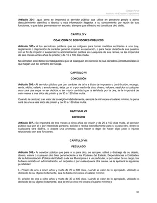 Código Penal
Instituto de Estudios Legislativos
60
Artículo 304.- Igual pena se impondrá al servidor público que utilice en provecho propio o ajeno
descubrimiento científico o técnico u otra información llegados a su conocimiento por razón de sus
funciones, y que daba permanecer en secreto, siempre que el hecho no constituya otro delito.
CAPITULO V
COALICIÓN DE SERVIDORES PÚBLICOS
Artículo 305.- A los servidores públicos que se coliguen para tomar medidas contrarias a una Ley,
reglamento o disposición de carácter general, impidan su ejecución, o para hacer división de sus puestos
con el fin de impedir o suspender la administración pública en cualquiera de sus ramas, se les impondrá
de seis meses a tres años de prisión y de 10 a 100 días multa.
No cometen este delito los trabajadores que se coaliguen en ejercicio de sus derechos constitucionales o
que hagan uso del derecho de huelga.
CAPITULO VI
CONCUSIÓN
Artículo 306.- Al servidor público que con carácter de tal o a título de impuesto o contribución, recargo,
renta, rédito, salario o emolumento, exija por sí o por medio de otro, dinero, valores, servicios o cualquier
otra cosa que sepa no ser debida, o en mayor cantidad que la señalada por la Ley, se le impondrá de
seis meses a tres años de prisión y de 30 a 180 días multa.
Cuando la cantidad o el valor de lo exigido indebidamente, exceda de mil veces el salario mínimo, la pena
será de uno a seis años de prisión y de 30 a 180 días multa.
CAPITULO VII
COHECHO
Artículo 307.- Se impondrá de tres meses a cinco años de prisión y de 20 a 150 días multa, al servidor
público que por sí o por interpósita persona, solicite o reciba indebidamente para sí o para otro, dinero o
cualquiera otra dádiva, o acepte una promesa, para hacer o dejar de hacer algo justo o injusto
relacionado con sus funciones.
CAPITULO VIII
PECULADO
Artículo 308.- Al servidor público que para si o para otro, se apropie, utilicé o distraiga de su objeto,
dinero, valore o cualquier otro bien perteneciente a los Poderes del Estado, Dependencias o Entidades
de la Administración Pública del Estado o de los Municipios o a un particular, si por razón de su cargo, los
hubiere recibido en administración, en depósito o por cualesquiera otra causa, se le aplicará la siguiente
punibilidad:
I.- Prisión de uno a cinco años y multa de 20 a 300 días, cuando el valor de lo apropiado, utilizado o
distraído de su objeto ilícitamente, sea de hasta mil veces el salario mínimo;
II.- prisión de tres a ocho años y multa de 30 a 400 días, cuando el valor de lo apropiado, utilizado o
distraído de su objeto ilícitamente, sea de mil a cinco mil veces el salario mínimo o
 