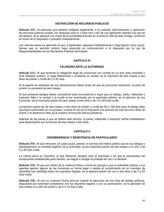 Código Penal
Instituto de Estudios Legislativos
62
DISTRACCIÓN DE RECURSOS PÚBLICOS
Artículo 312.- Al particular que estando obligado legalmente, a la custodia, administración o aplicación
de recursos públicos locales, los disponga para sí o para otro o les de una aplicación distinta a la que se
les destinó, se le aplicará una mitad de la punibilidad prevista en el artículo 308 de este Código, conforme
al monto de lo dispuesto o aplicado indebidamente.
Las mismas penas se aplicarán al que, a sabiendas, adquiera indebidamente o haga figurar como suyos,
bienes que un servidor público haya adquirido en contravención a lo dispuesto por la Ley de
Responsabilidades de los Servidores Públicos del Estado.
CAPITULO IV
FALSEDAD ANTE LA AUTORIDAD
Artículo 313.- Al que teniendo la obligación legal de conducirse con verdad en un acto ante autoridad o
ante fedatario público, lo haga falsamente u ocultando la verdad, se le impondrá de tres meses a dos
años de prisión y multa de 5 a 50 días.
Si el agente se retractare de sus declaraciones falsas antes de que se pronuncie resolución, la pena de
prisión no excederá de seis meses.
Al que presente testigos falsos conociendo esta circunstancia o logre que un testigo, perito, interprete o
traductor falte a la verdad o la oculte al ser examinado por la autoridad pública, en el ejercicio de sus
funciones, se le impondrá prisión de seis meses a tres años y de 10 a 60 días multa.
La sanción podrá ser de tres meses a tres años de prisión y multa de 20 a 100 días para el testigo falso
que fuere examinado en un proceso, cuando el reo se le impusiere una sanción de más de cinco años de
prisión y al testimonio falso se le hubiere reconocido fuerza probatoria.
Además de las penas a que se refiere este artículo, el perito, intérprete o traductor sufrirá inhabilitación
para desempeñar sus funciones de tres meses a dos años.
CAPITULO V
DESOBEDIENCIA Y RESISTENCIA DE PARTICULARES
Artículo 314.- Al que rehusare, sin justa causa, prestar un servicio de interés público que la Ley obligue o
desobedeciere un mandato legítimo de la autoridad, se les impondrá prisión de tres meses a un año o de
5 a 30 días multa.
La misma pena se impondrá, al que debiendo declarar ante al autoridad y sin que le aprovechen las
excepciones establecidas para hacerlo, se niegue a otorgar la protesta de Ley o a declarar.
Artículo 315.- Al que por medio de la violencia física o moral se oponga a que la autoridad pública o sus
agentes ejerzan alguna de las funciones en forma legal o resista el cumplimiento de un mandato de
autoridad que satisfaga todos los requisitos legales, se le aplicará prisión de uno a dos años y de 5 a 25
días multa.
Artículo 316.- Al que en cualquier forma procure impedir la ejecución de una obra de trabajo públicos,
dispuestos por autoridad competente con los requisitos legales o con su autorización, se le aplicarán de
tres meses a un año de prisión y de 5 a 10 días multa.
 