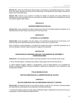 Código Penal
Instituto de Estudios Legislativos
63
Artículo 317.- Al que por medio de la violencia física o moral exija a una autoridad la ejecución u omisión
de un acto oficial, que esté o no dentro de sus atribuciones, se le impondrá de seis meses a tres años de
prisión y de 10 a 50 días multa.
Artículo 318.- Cuando la Ley autorice el empleo de medios de apremio para hacer efectivas las
determinaciones de la autoridad, sólo se consumarán los delitos de resistencia y desobediencia cuando
se hubiesen agotado tales medios.
CAPITULO VI
QUEBRANTAMIENTOS DE SELLOS
Artículo 319.- Al que quebrante los sellos impuestos por orden de la autoridad pública competente, se le
impondrá prisión de tres meses a dos años y de 5 a 25 días multa.
CAPITULO VII
ULTRAJES A LA AUTORIDAD
Artículo 320.- Al que de palabra o de obra ultraje a una autoridad en el ejercicio de sus funciones o con
motivo de ellas se le impondrá prisión de tres meses a un año y de 5 a 25 días multa.
Para los efectos de esta disposición, se entiende por ultraje toda acción o expresión ejecutada con el
ánimo de denigrar u ofender a algún funcionario o agente de la autoridad.
CAPITULO VIII
USURPACIÓN DE FUNCIONES PUBLICAS Y USO INDEBIDO DE UNIFORMES Y
CONDECORACIONES
Artículo 321.- Se impondrá de seis meses a tres años de prisión y de 10 a 50 días multa, al que:
I.- Sin ser servidor público, se atribuya ese carácter y ejerza alguna de las funciones de tal; o
II.- Usare uniforme, insignia, distintivo o condecoración a que no tenga derecho, con el propósito de
obtener un beneficio indebido o lesionar la dignidad o respeto de la corporación o de la investidura a que
correspondan aquellos.
TITULO DÉCIMO OCTAVO
DELITOS COMETIDOS EN LA ADMINISTRACIÓN DE JUSTICIA
CAPITULO I
DELITOS COMETIDOS POR LOS SERVIDORES PÚBLICOS Y TORTURA
Artículo 322.- Se impondrá de tres a cinco años de prisión y multa de 10 a 100 días, al servidor público
que dolosamente cometa alguna de las siguientes conductas delictuosas:
I.- Conocer de negocios para los cuales tenga impedimento legal o abstenerse de conocer de los que le
corresponda, sin tener impedimento legal para ello;
 