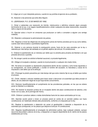 Código Penal
Instituto de Estudios Legislativos
64
II.- Litigar por sí o por interpósita persona, cuando la Ley prohíba el ejercicio de su profesión;
III.- Asesorar a las personas que ante ellos litiguen;
IV.- (DEROGADA, P.O. 22 DE MARZO DE 1999)
V.- Dictar a sabiendas una resolución de trámite, interlocutoria o definitiva violando algún precepto
terminante de la Ley, o se negare injustificadamente a dictar cualquiera de estas resoluciones, causando
daño a alguna de las partes;
VI.- Ejecutar actos o incurrir en omisiones que produzcan un daño o concedan a alguien una ventaja
indebida;
VII.- Retardar o entorpecer la administración de justicia;
VIII.- Negarse a iniciar las diligencias de averiguación previa de hechos previstos por la Ley como delitos,
cuando sean denunciados o querellados legalmente;
IX.- Detener a una persona durante la averiguación previa, fuera de los caos previstos por la ley o
retenerla por más tiempo del señalado en el párrafo séptimo del artículo 16 constitucional;
X.- Ordenar la aprehensión de un individuo por delito que no amerite pena privativa de libertad o sin que
preceda denuncia o querella;
XI.- No otorgar cuando se solicite la libertad caucional, si procede legalmente;
XII.- Obligar al inculpado a declarar, usando la incomunicación o cualquier otro medio ilícito;
XIII.- No tomar al inculpado su declaración preparatoria dentro de las cuarenta y ocho horas siguientes a
su consignación, sin causa justificada, u ocultar el nombre del acusador, la naturaleza y causa de la
imputación o del delito que se le atribuye;
XIV.- Prolongar la prisión preventiva por más tiempo del que como máximo fije la Ley al delito que motive
el proceso;
XV.- Omitir, retardar o rehusar medidas para hacer cesar o denunciar a la autoridad que deba proveer al
efecto, de una detención ilegal de la que haya tenido conocimiento;
XVI.- Demorar injustificadamente el cumplimiento de las providencias judiciales, en las que se ordene
poner en libertad a un detenido;
XVII.- No resolver la situación jurídica de un inculpado dentro del plazo constitucional de setenta y dos
horas o en su caso, de la prórroga del mismo;
XVIII.- Ordenar o practicar cateos o visitas domiciliarias fuera de los casos autorizados por la Ley;
XIX.- Ejercitar acción penal o iniciar un proceso penal en contra de un servidor público con fuero
constitucional, sin habérsele retirado éste previamente, conforme a lo dispuesto por la ley;
XX.- Realizar la aprehensión o detención sin poner al aprehendido o detenido a disposición de la
autoridad que corresponda, en los plazos que dispone el artículo 16 constitucional;
XXI.- Negarse injustificadamente el encargado de administrar justicia, bajo cualquier pretexto, aunque
sea el de obscuridad o silencio de la ley, a despachar un negocio dependiente de él, dentro de los plazos
establecidos por la ley;
 