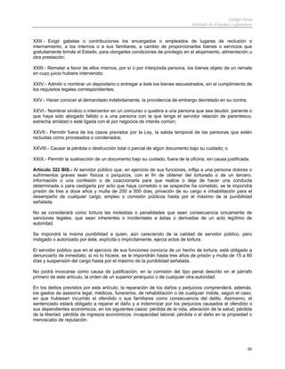 Código Penal
Instituto de Estudios Legislativos
65
XXII.- Exigir gabelas o contribuciones los encargados o empleados de lugares de reclusión o
internamiento, a los internos o a sus familiares, a cambio de proporcionarles bienes o servicios que
gratuitamente brinde el Estado, para otorgarles condiciones de privilegio en el alojamiento, alimentación u
otra prestación;
XXIII.- Rematar a favor de ellos mismos, por sí o por interpósita persona, los bienes objeto de un remate
en cuyo juicio hubiere intervenido;
XXIV.- Admitir o nombrar un depositario o entregar a éste los bienes secuestrados, sin el cumplimiento de
los requisitos legales correspondientes;
XXV.- Hacer conocer al demandado indebidamente, la providencia de embargo decretado en su contra;
XXVI.- Nombrar síndico o interventor en un concurso o quiebra a una persona que sea deudor, pariente o
que haya sido abogado fallido o a una persona con la que tenga el servidor relación de parentesco,
estrecha amistad o esté ligada con él por negocios de interés común;
XXVII.- Permitir fuera de los casos previstos por la Ley, la salida temporal de las personas que estén
recluidas como procesados o condenados;
XXVIII.- Causar la pérdida o destrucción total o parcial de algún documento bajo su cuidado; o
XXIX.- Permitir la sustracción de un documento bajo su cuidado, fuera de la oficina, sin causa justificada.
Artículo 322 BIS.- Al servidor público que, en ejercicio de sus funciones, inflija a una persona dolores o
sufrimientos graves sean físicos o psíquicos, con el fin de obtener del torturado o de un tercero,
información o una confesión o de coaccionarla para que realice o deje de hacer una conducta
determinada o para castigarla por acto que haya cometido o se sospeche ha cometido, se le impondrá
prisión de tres a doce años y multa de 200 a 500 días, privación de su cargo e inhabilitación para el
desempeño de cualquier cargo, empleo o comisión públicos hasta por el máximo de la punibilidad
señalada.
No se considerará como tortura las molestias o penalidades que sean consecuencia únicamente de
sanciones legales, que sean inherentes o incidentales a éstas o derivadas de un acto legítimo de
autoridad.
Se impondrá la misma punibilidad a quien, aún careciendo de la calidad de servidor público, pero
instigado o autorizado por éste, explícita o implícitamente, ejerza actos de tortura.
El servidor público que en el ejercicio de sus funciones conozca de un hecho de tortura, está obligado a
denunciarlo de inmediato; si no lo hiciere, se le impondrán hasta tres años de prisión y multa de 15 a 60
días y suspensión del cargo hasta por el máximo de la punibilidad señalada.
No podrá invocarse como causa de justificación, en la comisión del tipo penal descrito en el párrafo
primero de este artículo, la orden de un superior jerárquico o de cualquier otra autoridad.
En los delitos previstos por este artículo, la reparación de los daños y perjuicios comprenderá, además,
los gastos de asesoría legal, médicos, funerarios, de rehabilitación o de cualquier índole, según el caso,
en que hubiesen incurrido el ofendido o sus familiares como consecuencia del delito. Asimismo, el
sentenciado estará obligado a reparar el daño y a indemnizar por los perjuicios causados al ofendido o
sus dependientes económicos, en los siguientes casos: pérdida de la vida, alteración de la salud; pérdida
de la libertad, pérdida de ingresos económicos; incapacidad laboral; pérdida o el daño en la propiedad o
menoscabo de reputación.
 