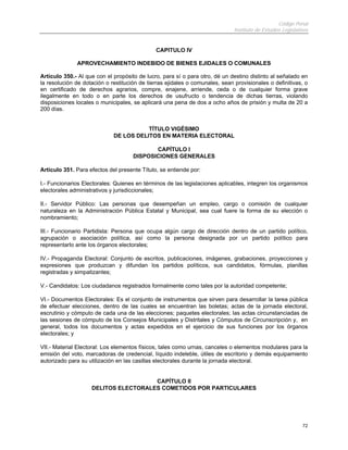 Código Penal
Instituto de Estudios Legislativos
72
CAPITULO IV
APROVECHAMIENTO INDEBIDO DE BIENES EJIDALES O COMUNALES
Artículo 350.- Al que con el propósito de lucro, para sí o para otro, dé un destino distinto al señalado en
la resolución de dotación o restitución de tierras ejidales o comunales, sean provisionales o definitivas, o
en certificado de derechos agrarios, compre, enajene, arriende, ceda o de cualquier forma grave
ilegalmente en todo o en parte los derechos de usufructo o tendencia de dichas tierras, violando
disposiciones locales o municipales, se aplicará una pena de dos a ocho años de prisión y multa de 20 a
200 días.
TÍTULO VIGÉSIMO
DE LOS DELITOS EN MATERIA ELECTORAL
CAPÍTULO I
DISPOSICIONES GENERALES
Artículo 351. Para efectos del presente Título, se entiende por:
I.- Funcionarios Electorales: Quienes en términos de las legislaciones aplicables, integren los organismos
electorales administrativos y jurisdiccionales;
II.- Servidor Público: Las personas que desempeñan un empleo, cargo o comisión de cualquier
naturaleza en la Administración Pública Estatal y Municipal, sea cual fuere la forma de su elección o
nombramiento;
III.- Funcionario Partidista: Persona que ocupa algún cargo de dirección dentro de un partido político,
agrupación o asociación política, así como la persona designada por un partido político para
representarlo ante los órganos electorales;
IV.- Propaganda Electoral: Conjunto de escritos, publicaciones, imágenes, grabaciones, proyecciones y
expresiones que produzcan y difundan los partidos políticos, sus candidatos, fórmulas, planillas
registradas y simpatizantes;
V.- Candidatos: Los ciudadanos registrados formalmente como tales por la autoridad competente;
VI.- Documentos Electorales: Es el conjunto de instrumentos que sirven para desarrollar la tarea pública
de efectuar elecciones, dentro de las cuales se encuentran las boletas; actas de la jornada electoral,
escrutinio y cómputo de cada una de las elecciones; paquetes electorales; las actas circunstanciadas de
las sesiones de cómputo de los Consejos Municipales y Distritales y Cómputos de Circunscripción y, en
general, todos los documentos y actas expedidos en el ejercicio de sus funciones por los órganos
electorales; y
VII.- Material Electoral: Los elementos físicos, tales como urnas, canceles o elementos modulares para la
emisión del voto, marcadoras de credencial, líquido indeleble, útiles de escritorio y demás equipamiento
autorizado para su utilización en las casillas electorales durante la jornada electoral.
CAPÍTULO II
DELITOS ELECTORALES COMETIDOS POR PARTICULARES
 