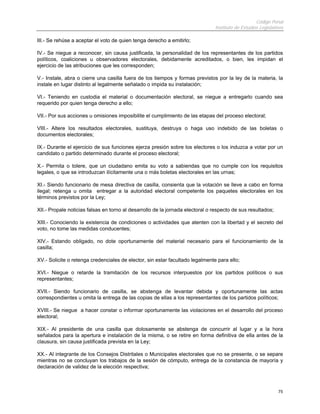 Código Penal
Instituto de Estudios Legislativos
75
III.- Se rehúse a aceptar el voto de quien tenga derecho a emitirlo;
IV.- Se niegue a reconocer, sin causa justificada, la personalidad de los representantes de los partidos
políticos, coaliciones u observadores electorales, debidamente acreditados, o bien, les impidan el
ejercicio de las atribuciones que les corresponden;
V.- Instale, abra o cierre una casilla fuera de los tiempos y formas previstos por la ley de la materia, la
instale en lugar distinto al legalmente señalado o impida su instalación;
VI.- Teniendo en custodia el material o documentación electoral, se niegue a entregarlo cuando sea
requerido por quien tenga derecho a ello;
VII.- Por sus acciones u omisiones imposibilite el cumplimiento de las etapas del proceso electoral;
VIII.- Altere los resultados electorales, sustituya, destruya o haga uso indebido de las boletas o
documentos electorales;
IX.- Durante el ejercicio de sus funciones ejerza presión sobre los electores o los induzca a votar por un
candidato o partido determinado durante el proceso electoral;
X.- Permita o tolere, que un ciudadano emita su voto a sabiendas que no cumple con los requisitos
legales, o que se introduzcan ilícitamente una o más boletas electorales en las urnas;
XI.- Siendo funcionario de mesa directiva de casilla, consienta que la votación se lleve a cabo en forma
ilegal; retenga u omita entregar a la autoridad electoral competente los paquetes electorales en los
términos previstos por la Ley;
XII.- Propale noticias falsas en torno al desarrollo de la jornada electoral o respecto de sus resultados;
XIII.- Conociendo la existencia de condiciones o actividades que atenten con la libertad y el secreto del
voto, no tome las medidas conducentes;
XIV.- Estando obligado, no dote oportunamente del material necesario para el funcionamiento de la
casilla;
XV.- Solicite o retenga credenciales de elector, sin estar facultado legalmente para ello;
XVI.- Niegue o retarde la tramitación de los recursos interpuestos por los partidos políticos o sus
representantes;
XVII.- Siendo funcionario de casilla, se abstenga de levantar debida y oportunamente las actas
correspondientes u omita la entrega de las copias de ellas a los representantes de los partidos políticos;
XVIII.- Se niegue a hacer constar o informar oportunamente las violaciones en el desarrollo del proceso
electoral;
XIX.- Al presidente de una casilla que dolosamente se abstenga de concurrir al lugar y a la hora
señalados para la apertura e instalación de la misma, o se retire en forma definitiva de ella antes de la
clausura, sin causa justificada prevista en la Ley;
XX.- Al integrante de los Consejos Distritales o Municipales electorales que no se presente, o se separe
mientras no se concluyan los trabajos de la sesión de cómputo, entrega de la constancia de mayoría y
declaración de validez de la elección respectiva;
 