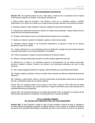 Código Penal
Instituto de Estudios Legislativos
77
POR FUNCIONARIOS PARTIDISTAS
Artículo 357.- Se impondrá prisión de uno a siete años y multa de cien a doscientos días de salario
mínimo general vigente en el Estado, al funcionario partidista que:
I.- Ejerza presión sobre los electores o los induzca a votar por un candidato, partido o coalición
determinado, en el interior de la casilla o en el lugar donde los propios electores se encuentren formados;
II.- Sustraiga, destruya, altere, falsifique o haga uso indebido de documentos electorales;
III.- Obstaculice el desarrollo normal de la votación sin mediar causa justificada, o ejerza violencia física o
moral sobre los funcionarios electorales;
IV.- Propale noticias falsas en torno a la jornada electoral respecto de sus resultados;
V.- Impida con violencia o presión la instalación, apertura o cierre de una casilla;
VI.- Mediante violencia obligue a los funcionarios electorales a la apertura o cierre de los tiempos
previstos en la ley de la materia;
VII.- Impida o dificulte por si o por interpósita persona la distribución, entrega de documentación electoral
o paquetes electorales, a los consejos distritales o municipales;
VIII.- Incite a la población a realizar los actos señalados en la fracción anterior;
IX.- Solicite o retenga credenciales de elector sin estar facultado legalmente para ello;
X.- Dificulte por si mismo o por interpósita persona el funcionamiento de las oficinas electorales,
asimismo, impedir la entrada o salida a las mismas a los funcionarios electorales, así como a otras
personas;
XI.- Fije o haga propaganda electoral en lugares o días prohibidos por la Ley Electoral del Estado;
XII.- Prepare, organice, participe o induzca a realizar actos violentos que alteren el desarrollo del proceso
electoral; y
XIII.- Obtenga o utilice fondos, bienes o servicios provenientes de actividades ilícitas para la promoción
del voto o actividades propias de los partidos políticos.
Artículo 358.- Se impondrá prisión de tres meses a cinco años y multa de 100 a 300 días de salario
mínimo vigente en el estado al que oculte, distorsione o niegue la información que le sea requerida por la
autoridad electoral que corresponda.
Artículo 359.- Las sanciones previstas en los delitos del presente Título, se aplicarán, sin perjuicio de las
demás penas que pudieran corresponder, al responsable por el concurso de delitos.
TÍTULO VIGÉSIMO PRIMERO
DE LOS DELITOS COMETIDOS POR LOS FRACCIONADORES
Artículo 360.- A quien fraccione o divida en lotes un bien inmueble o porción de este, lo transfiera o
prometa transferir la propiedad, la posesión o cualquier derecho, sin que cuente con la debida autorización
por escrito de la Autoridad Administrativa competente para ello o aún contando con esta no se ajuste en
 