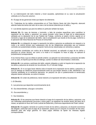 Código Penal
Instituto de Estudios Legislativos
9
II.- La indemnización del daño material y moral causados, aplicándose en su caso la actualización
señalada en la fracción anterior;
III.- El pago de las ganancias lícitas que dejaron de obtenerse;
IV.- Tratándose de los delitos comprendidos en el Título Décimo Sexto del Libro Segundo, abarcará
además hasta dos tantos del valor de la cosa o de los bienes obtenidos por el delito y
V.- Los demás aspectos que para los delitos en particular señalen las leyes.
Artículo 38.- En caso de lesiones y homicidio, a falta de pruebas específicas para cuantificar la
reparación de los daños y perjuicios, los jueces tomarán como base el triple de la indemnización
señalada por la tabulación de la Ley Federal del Trabajo, conforme al salario mínimo vigente en el
momento y lugar de la realización del delito, más la actualización que resulte al día de pago, conforme a
la aplicación del Índice Nacional de Precios al Consumidor.
Artículo 39.- La obligación de pagar la reparación de daños y perjuicios es preferente con respecto a la
multa y se cubrirá primero que cualesquiera otra de las obligaciones personales que se hubieran
contraído con posterioridad al delito, excepción hecha de las relacionadas con alimentos y salarios.
Las garantías constituidas con motivo de la libertad caucional, se aplicarán al pago de los daños y
perjuicios en primer término, así como a la multa si el inculpado no hace el pago, se aplicará el
procedimiento correspondiente.
A los mismos fines a que se refiere el párrafo anterior, se aplicarán los instrumentos y productos del delito
o en su caso, el importe que de ellos se obtenga, cuando no deban ser decomisados o destruidos.
Artículo 40.- Los autores y participes del delito, estarán obligados a cubrir el importe de la reparación de
los daños y perjuicios de acuerdo con los artículos 16 y 21 de este Código.
Artículo 41.- Si no se logra hacer efectivo todo el importe de la reparación de los daños y perjuicios, lo
que se obtenga se distribuirá proporcionalmente entre los que tengan derecho a ella, atendiendo a las
cuantías señaladas en la sentencia ejecutoria, sin perjuicio de que si posteriormente el sentenciado
adquiere bienes suficientes, se cubra lo insoluto.
Artículo 42.- En orden de preferencia, tienen derecho a la reparación del daño y los perjuicios:
I.- El Ofendido;
II.- Las personas que dependían económicamente de él;
III.- Sus descendientes, cónyuge o concubino;
IV.- Sus ascendientes; y
V.- Sus herederos.
Artículo 43.- Si las personas que tienen derecho al pago de la reparación de los daños y perjuicios, una
vez notificadas personalmente renuncian a dicho pago o se abstienen de recibirlo dentro del plazo de 6
meses, se aplicará en favor del Fondo Judicial de Desarrollo y Estímulos dependiente del Poder Judicial.
Artículo 44.- El juzgador, teniendo en cuenta el monto de los daños y perjuicios y la situación económica
del obligado, podrá fijar para el pago de la reparación, plazos que en conjunto no excedan de tres años,
debiendo para ello exigir garantía. En estos pagos diferidos se fijarán los intereses legales
correspondientes.
 