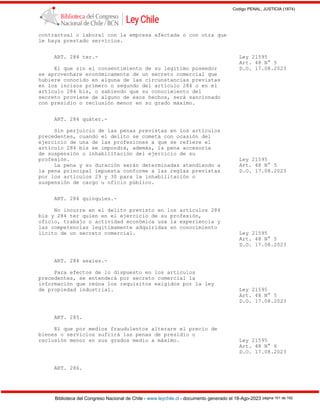 Codigo PENAL, JUSTICIA (1874)
Biblioteca del Congreso Nacional de Chile - www.leychile.cl - documento generado el 18-Ago-2023 página 101 de 192
contractual o laboral con la empresa afectada o con otra que
le haya prestado servicios.
ART. 284 ter.- Ley 21595
Art. 48 N° 5
El que sin el consentimiento de su legítimo poseedor D.O. 17.08.2023
se aprovechare económicamente de un secreto comercial que
hubiere conocido en alguna de las circunstancias previstas
en los incisos primero o segundo del artículo 284 o en el
artículo 284 bis, o sabiendo que su conocimiento del
secreto proviene de alguno de esos hechos, será sancionado
con presidio o reclusión menor en su grado máximo.
ART. 284 quáter.-
Sin perjuicio de las penas previstas en los artículos
precedentes, cuando el delito se cometa con ocasión del
ejercicio de una de las profesiones a que se refiere el
artículo 284 bis se impondrá, además, la pena accesoria
de suspensión o inhabilitación del ejercicio de su
profesión. Ley 21595
La pena y su duración serán determinadas atendiendo a Art. 48 N° 5
la pena principal impuesta conforme a las reglas previstas D.O. 17.08.2023
por los artículos 29 y 30 para la inhabilitación o
suspensión de cargo u oficio público.
ART. 284 quinquies.-
No incurre en el delito previsto en los artículos 284
bis y 284 ter quien en el ejercicio de su profesión,
oficio, trabajo o actividad económica usa la experiencia y
las competencias legítimamente adquiridas en conocimiento
lícito de un secreto comercial. Ley 21595
Art. 48 N° 5
D.O. 17.08.2023
ART. 284 sexies.-
Para efectos de lo dispuesto en los artículos
precedentes, se entenderá por secreto comercial la
información que reúna los requisitos exigidos por la ley
de propiedad industrial. Ley 21595
Art. 48 N° 5
D.O. 17.08.2023
ART. 285.
El que por medios fraudulentos alterare el precio de
bienes o servicios sufrirá las penas de presidio o
reclusión menor en sus grados medio a máximo. Ley 21595
Art. 48 N° 6
D.O. 17.08.2023
ART. 286.
 