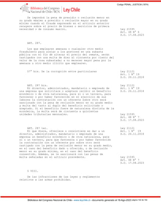 Codigo PENAL, JUSTICIA (1874)
Biblioteca del Congreso Nacional de Chile - www.leychile.cl - documento generado el 18-Ago-2023 página 102 de 192
Se impondrá la pena de presidio o reclusión menor en
su grado máximo a presidio o reclusión mayor en su grado
mínimo cuando el fraude expresado en el artículo anterior
recayere sobre el precio de bienes o servicios de primera
necesidad o de consumo masivo. Ley 21595
Art. 48 N° 6
D.O. 17.08.2023
ART. 287.
Los que emplearen amenaza o cualquier otro medio
fraudulento para alejar a los postores en una subasta
pública con el fin de alterar el precio del remate, serán
castigados con una multa de diez al cincuenta por ciento del
valor de la cosa subastada; a no merecer mayor pena por la
amenaza u otro medio ilícito que emplearen.
§7° bis. De la corrupción entre particulares Ley 21121
Art. 1 N° 19
D.O. 20.11.2018
ART. 287 bis. Ley 21121
El director, administrador, mandatario o empleado de Art. 1 N° 19
una empresa que solicitare o aceptare recibir un beneficio D.O. 20.11.2018
económico o de otra naturaleza, para sí o un tercero, para
favorecer o por haber favorecido en el ejercicio de sus
labores la contratación con un oferente sobre otro será
sancionado con la pena de reclusión menor en su grado medio
y multa del tanto al duplo del beneficio solicitado o
aceptado. Si el beneficio fuere de naturaleza distinta de la
económica, la multa será de cincuenta a quinientas
unidades tributarias mensuales. Ley 21595
Art. 48 N° 7
D.O. 17.08.2023
ART. 287 ter. Ley 21121
El que diere, ofreciere o consintiere en dar a un Art. 1 N° 19
director, administrador, mandatario o empleado de una D.O. 20.11.2018
empresa un beneficio económico o de otra naturaleza, para
sí o un tercero, para que favorezca o por haber favorecido
la contratación con un oferente por sobre otro será
castigado con la pena de reclusión menor en su grado medio,
en el caso del beneficio dado u ofrecido, o de reclusión
menor en su grado mínimo, en el caso del beneficio
consentido. Además, se le sancionará con las penas de
multa señaladas en el artículo precedente. Ley 21595
Art. 48 N° 7
D.O. 17.08.2023
§ VIII.
De las infracciones de las leyes y reglamentos
relativos a las armas prohibidas.
 