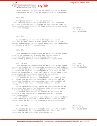 Codigo PENAL, JUSTICIA (1874)
Biblioteca del Congreso Nacional de Chile - www.leychile.cl - documento generado el 18-Ago-2023 página 12 de 192
Penas sustitutivas por vía de conversión de la multa
Prestación de servicios en beneficio de la comunidad.
ART. 22.
Son penas accesorias las de suspensión e
inhabilitación para cargos y oficios públicos, derechos
políticos y profesiones titulares en los casos en que, no
imponiéndolas especialmente la ley, ordena que otras penas
las lleven consigo. LEY 19047
Art. 4 N° 2
D.O. 14.02.1991
ART. 23.
La caución y la sujeción a la vigilancia de la
autoridad podrán imponerse como penas accesorias o como
medidas preventivas, en los casos especiales que determinen
este Código y el de Procedimientos.
ART. 24.
Toda sentencia condenatoria en materia criminal lleva
envuelta la obligación de pagar las costas, daños y
perjuicios por parte de los autores, cómplices,
encubridores y demás personas legalmente responsables.
ART. 24 BIS Ley 21595
Toda sentencia condenatoria en materia criminal lleva Art. 48 N° 1
consigo el comiso de las ganancias provenientes del delito. D.O. 17.08.2023
Por el comiso de ganancias se priva a una persona de activos
patrimoniales cuyo valor corresponda a la cuantía de las
ganancias obtenidas a través del delito, o bien para o por
perpetrarlo. Lo obtenido en virtud de lo señalado
precedentemente será transferido al Fisco.
Las ganancias obtenidas comprenden los frutos y las
utilidades que se hubieren originado, cualquiera sea su
naturaleza jurídica. Las ganancias comprenden también el
equivalente a los costos evitados mediante el hecho
ilícito.
En la determinación del valor de las ganancias no se
descontarán los gastos que hubieren sido necesarios para
perpetrar el delito y obtenerlas.
La acción para obtener el comiso de ganancias se
sujetará a las reglas de la prescripción de la acción
penal respectiva.
Si un mismo bien pudiere ser objeto de comiso conforme
a este artículo y conforme a otras disposiciones de este
Código, sólo se aplicará lo dispuesto en este artículo.
ART. 24 TER. Ley 21577
Art. 1 Nº 3
El comiso de ganancias también será impuesto a quien D.O. 15.06.2023
no ha intervenido en la perpetración del hecho, en
cualquiera de las siguientes circunstancias:
 