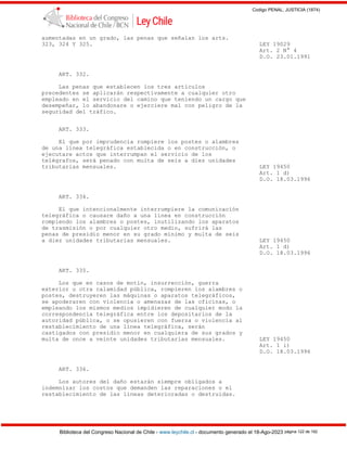 Codigo PENAL, JUSTICIA (1874)
Biblioteca del Congreso Nacional de Chile - www.leychile.cl - documento generado el 18-Ago-2023 página 122 de 192
aumentadas en un grado, las penas que señalan los arts.
323, 324 Y 325. LEY 19029
Art. 2 N° 4
D.O. 23.01.1991
ART. 332.
Las penas que establecen los tres artículos
precedentes se aplicarán respectivamente a cualquier otro
empleado en el servicio del camino que teniendo un cargo que
desempeñar, lo abandonare o ejerciere mal con peligro de la
seguridad del tráfico.
ART. 333.
El que por imprudencia rompiere los postes o alambres
de una línea telegráfica establecida o en construcción, o
ejecutare actos que interrumpan el servicio de los
telégrafos, será penado con multa de seis a diez unidades
tributarias mensuales. LEY 19450
Art. 1 d)
D.O. 18.03.1996
ART. 334.
El que intencionalmente interrumpiere la comunicación
telegráfica o causare daño a una línea en construcción
rompiendo los alambres o postes, inutilizando los aparatos
de trasmisión o por cualquier otro medio, sufrirá las
penas de presidio menor en su grado mínimo y multa de seis
a diez unidades tributarias mensuales. LEY 19450
Art. 1 d)
D.O. 18.03.1996
ART. 335.
Los que en casos de motín, insurrección, guerra
exterior u otra calamidad pública, rompieren los alambres o
postes, destruyeren las máquinas o aparatos telegráficos,
se apoderaren con violencia o amenazas de las oficinas, o
empleando los mismos medios impidieren de cualquier modo la
correspondencia telegráfica entre los depositarios de la
autoridad pública, o se opusieren con fuerza o violencia al
restablecimiento de una línea telegráfica, serán
castigados con presidio menor en cualquiera de sus grados y
multa de once a veinte unidades tributarias mensuales. LEY 19450
Art. 1 i)
D.O. 18.03.1996
ART. 336.
Los autores del daño estarán siempre obligados a
indemnizar los costos que demanden las reparaciones o el
restablecimiento de las líneas deterioradas o destruidas.
 