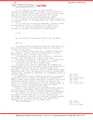 Codigo PENAL, JUSTICIA (1874)
Biblioteca del Congreso Nacional de Chile - www.leychile.cl - documento generado el 18-Ago-2023 página 13 de 192
1ª. Si adquirió la ganancia como heredero o
asignatario testamentario, a cualquier título gratuito o
sin título válido, a menos que la haya adquirido del mismo
modo de un tercero que no se encontrare en la misma
circunstancia ni en las circunstancias que siguen.
2ª. Si obtuvo la ganancia mediante el hecho ilícito y
los intervinientes en la perpetración del hecho actuaron en
su interés.
3ª. Si adquirió la ganancia sabiendo o debiendo saber
su procedencia ilícita al momento de la adquisición.
4ª. Si se trata de una persona jurídica, que ha
recibido la ganancia como aporte a su patrimonio.
§ III.
De los límites, naturaleza y efectos de las penas.
ART. 25.
Las penas temporales mayores duran de cinco años y un
día a veinte años, y las temporales menores de sesenta y
un días a cinco años.
Las de inhabilitación absoluta y especial temporales
para cargos y oficios públicos y profesiones titulares
duran de tres años y un día a diez años.
La suspensión de cargo u oficio público o profesión
titular, dura de sesenta y un días a tres años.
Las penas de destierro y de sujeción a la vigilancia
de la autoridad, de sesenta y un días a cinco años.
La prisión dura de uno a sesenta días.
La cuantía de la multa, tratándose de crímenes, no
podrá exceder de treinta unidades tributarias mensuales; en
los simples delitos, de veinte unidades tributarias
mensuales, y en las faltas, de cuatro unidades tributarias
mensuales; todo ello, sin perjuicio de que en determinadas
infracciones, atendida su gravedad, se contemplen multas de
cuantía superior. LEY 19450
La expresión "unidad tributaria mensual" en cualquiera Art. 2, a)
disposición de este Código, del Código de Procedimiento D.O. 18.03.1996
Penal y demás leyes penales especiales significa una unidad LEY 19501
tributaria mensual vigente a la fecha de comisión del Art. 2 a)
delito, y, tratándose de multas, ellas se deberán pagar en D.O. 15.05.1997
pesos, en el valor equivalente que tenga la unidad
tributaria mensual al momento de su pago.
Cuando la ley impone multas cuyo cómputo debe hacerse
en relación a cantidades indeterminadas, nunca podrán
aquéllas exceder de treinta unidades tributarias mensuales.
En cuanto a la cuantía de la caución, se observarán
las reglas establecidas para la multa, doblando las
cantidades respectivamente, y su duración no podrá exceder
del tiempo de la pena u obligación cuyo cumplimiento
asegura, o de cinco años en los demás casos.
INCISO SUPRIMIDO. LEY 19047
Art. 4 N° 3
D.O. 14.02.1991
 