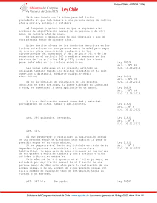 Codigo PENAL, JUSTICIA (1874)
Biblioteca del Congreso Nacional de Chile - www.leychile.cl - documento generado el 18-Ago-2023 página 130 de 192
Será sancionado con la misma pena del inciso
precedente al que determinare a una persona menor de catorce
años a enviar, entregar o exhibir:
a) Imágenes o grabaciones en que se representaren
acciones de significación sexual de su persona o de otro
menor de catorce años de edad.
b) Imágenes o grabaciones de sus genitales o los de
otra persona menor de catorce años.
Quien realice alguna de las conductas descritas en los
incisos anteriores con una persona menor de edad pero mayor
de catorce años, concurriendo cualquiera de las
circunstancias del numerando 1º del artículo 361 o de las
enumeradas en el artículo 363 o mediante amenazas en los
términos de los artículos 296 y 297, tendrá las mismas
penas señaladas en los incisos anteriores. Ley 20526
Art. 1 N°1 b)
Las penas señaladas en el presente artículo se D.O. 13.08.2011
aplicarán también cuando los delitos descritos en él sean
cometidos a distancia, mediante cualquier medio
electrónico. Ley 20526
Art. 1 N°1 c)
Si en la comisión de cualquiera de los delitos D.O. 13.08.2011
descritos en este artículo, el autor falseare su identidad
o edad, se aumentará la pena aplicable en un grado. Ley 20526
Art. 1 N°1 c)
D.O. 13.08.2011
§ 6 bis. Explotación sexual comercial y material
pornográfico de niños, niñas y adolescentes. Ley 21522
Art. 1 N° 3
D.O. 30.12.2022
ART. 366 quinquies. Derogado. Ley 21522
Art. 1 N° 4
D.O. 30.12.2022
ART. 367.
El que promoviere o facilitare la explotación sexual
de una persona menor de dieciocho años sufrirá la pena de
presidio mayor en su grado mínimo. Ley 21522
Si se perpetrare el hecho explotándola en razón de su Art. 1 N° 5
dependencia personal o económica o si concurriere D.O. 30.12.2022
habitualidad, la pena será de presidio mayor en cualquiera
de sus grados y multa de treinta y una a treinta y cinco
unidades tributarias mensuales.
Para efectos de lo dispuesto en el inciso primero, se
entenderá por explotación sexual la utilización de una
persona menor de dieciocho años para la realización de una
acción sexual o de una acción de significación sexual con
ella a cambio de cualquier tipo de retribución hacia la
víctima o un tercero.
ART. 367 bis. Derogado. Ley 20507
 