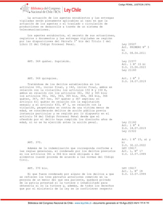 Codigo PENAL, JUSTICIA (1874)
Biblioteca del Congreso Nacional de Chile - www.leychile.cl - documento generado el 18-Ago-2023 página 135 de 192
La actuación de los agentes encubiertos y las entregas
vigiladas serán plenamente aplicables al caso en que la
actuación de los agentes o el traslado o circulación de
producciones se desarrolle a través de un sistema de
telecomunicaciones.
Los agentes encubiertos, el secreto de sus actuaciones,
registros o documentos y las entregas vigiladas se regirán
por las disposiciones del Párrafo 3° bis del Título I del
Libro II del Código Procesal Penal. Ley 20507
Art. PRIMERO N° 3
b)
D.O. 08.04.2011
ART. 369 quáter. Suprimido. Ley 21577
Art. 1 Nº 10 b)
D.O. 15.06.2023
Ley 21160
ART. 369 quinquies. Art. 1 N° 3
D.O. 18.07.2019
Tratándose de los delitos establecidos en los
artículos 141, inciso final, y 142, inciso final, ambos en
relación con la violación; los artículos 150 B y 150 E,
ambos en relación con los artículos 361, 362 y 365 bis;
los artículos 361, 362, 363, 365 bis, 366, 366 bis, 366
quáter, 367, 367 ter, 367 quáter y 367 septies; el
artículo 411 quáter en relación con la explotación
sexual; y el artículo 433, N° 1, en relación con la
violación, perpetrados en contra de una víctima menor de
edad, se considerarán delitos de acción pública previa
instancia particular y se regirán por lo dispuesto en el
artículo 54 del Código Procesal Penal desde que el
ofendido por el delito haya cumplido los dieciocho años de
edad, si no se ha ejercido antes la acción penal. Ley 21160
Art. 1 N° 4
D.O. 18.07.2019
Ley 21522
Art. 1 N° 15, a) y
ART. 370. b)
D.O. 30.12.2022
Además de la indemnización que corresponda conforme a LEY 19617
las reglas generales, el condenado por los delitos previstos Art. 1, N° 17
en los artículos 361 a 366 bis será obligado a dar D.O. 12.07.1999
alimentos cuando proceda de acuerdo a las normas del Código
Civil.
ART. 370 bis. LEY 19617
Art. 1, N° 18
El que fuere condenado por alguno de los delitos a que D.O. 12.07.1999
se refieren los tres párrafos anteriores cometido en la
persona de un menor del que sea pariente, quedará privado
de la patria potestad si la tuviere o inhabilitado para
obtenerla si no la tuviere y, además, de todos los derechos
que por el ministerio de la ley se le confirieren respecto
 