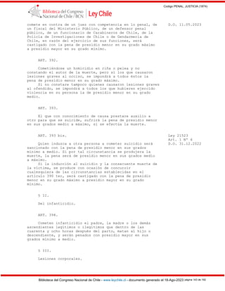Codigo PENAL, JUSTICIA (1874)
Biblioteca del Congreso Nacional de Chile - www.leychile.cl - documento generado el 18-Ago-2023 página 143 de 192
comete en contra de un juez con competencia en lo penal, de D.O. 11.05.2023
un fiscal del Ministerio Público, de un defensor penal
público, de un funcionario de Carabineros de Chile, de la
Policía de Investigaciones de Chile o de Gendarmería de
Chile, en razón del ejercicio de sus funciones, será
castigado con la pena de presidio menor en su grado máximo
a presidio mayor en su grado mínimo.
ART. 392.
Cometiéndose un homicidio en riña o pelea y no
constando el autor de la muerte, pero sí los que causaron
lesiones graves al occiso, se impondrá a todos éstos la
pena de presidio menor en su grado máximo.
Si no constare tampoco quienes causaron lesiones graves
al ofendido, se impondrá a todos los que hubieren ejercido
violencia en su persona la de presidio menor en su grado
medio.
ART. 393.
El que con conocimiento de causa prestare auxilio a
otro para que se suicide, sufrirá la pena de presidio menor
en sus grados medio a máximo, si se efectúa la muerte.
ART. 393 bis. Ley 21523
Art. 1 Nº 6
Quien induzca a otra persona a cometer suicidio será D.O. 31.12.2022
sancionado con la pena de presidio menor en sus grados
mínimo a medio. Si por tal circunstancia se produjera la
muerte, la pena será de presidio menor en sus grados medio
a máximo.
Si la inducción al suicidio y la consecuente muerte de
la víctima, se produce con ocasión de concurrir
cualesquiera de las circunstancias establecidas en el
artículo 390 ter, será castigado con la pena de presidio
menor en su grado máximo a presidio mayor en su grado
mínimo.
§ II.
Del infanticidio.
ART. 394.
Cometen infanticidio el padre, la madre o los demás
ascendientes legítimos o ilegítimos que dentro de las
cuarenta y ocho horas después del parto, matan al hijo o
descendiente, y serán penados con presidio mayor en sus
grados mínimo a medio.
§ III.
Lesiones corporales.
 
