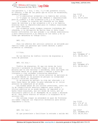 Codigo PENAL, JUSTICIA (1874)
Biblioteca del Congreso Nacional de Chile - www.leychile.cl - documento generado el 18-Ago-2023 página 149 de 192
los párrafos 1, 1 bis, 1 ter, 3 y 4 del presente título,
el ofensor, a más de las penas que en ellos se establecen,
quedará obligado: Ley 21212
1.° A suministrar alimentos a la familia del occiso. Art. 1 N° 8
2.° A pagar la curación del demente o imposibilitado D.O. 04.03.2020
para el trabajo y a dar alimentos a él y a su familia.
3.° A pagar la curación del ofendido en los demás
casos de lesiones y a dar alimentos a él y a su familia
mientras dure la imposibilidad para el trabajo ocasionada
por tales lesiones.
Los alimentos serán siempre congruos tratándose del
ofendido, y la obligación de darlos cesa si éste tiene
bienes suficientes con que atender a su cómoda subsistencia
y para suministrarlos a su familia en los casos y en la
forma que determina el Código Civil.
ART. 411.
Para los efectos del artículo anterior se entiende por
familia todas las personas que tienen derecho a pedir
alimentos al ofendido.
§ V bis. Ley 20507
Art. PRIMERO N° 4
De los delitos de tráfico ilícito de migrantes y D.O. 08.04.2011
trata de personas
ART. 411 bis.- Ley 20507
Art. PRIMERO N°4
Tráfico de migrantes. El que con ánimo de lucro D.O. 08.04.2011
facilite o promueva la entrada ilegal al país de una
persona que no sea nacional o residente, será castigado con
reclusión menor en su grado medio a máximo y multa de
cincuenta a cien unidades tributarias mensuales.
La pena señalada en el inciso anterior se aplicará en
su grado máximo si se pusiere en peligro la integridad
física o salud del afectado.
Si se pusiere en peligro la vida del afectado o si
éste fuere menor de edad, la pena señalada en el inciso
anterior se aumentará en un grado.
Las mismas penas de los incisos anteriores, junto con
la de inhabilitación absoluta temporal para cargos u
oficios públicos en su grado máximo, se impondrá si el
hecho fuere ejecutado, aun sin ánimo de lucro, por un
funcionario público en el desempeño de su cargo o abusando
de él. Para estos efectos se estará a lo dispuesto en el
artículo 260.
Por entrada ilegal se entenderá el paso de fronteras
sin haber cumplido los requisitos necesarios para entrar
legalmente a Chile. Ley 21325
Art. 175 N° 15
D.O. 20.04.2021
ART. 411 ter.- Ley 20507
Art. PRIMERO N°4
El que promoviere o facilitare la entrada o salida del D.O. 08.04.2011
 